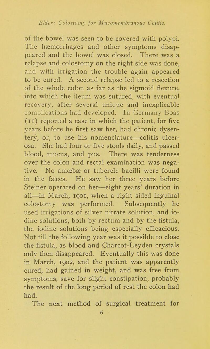 of the bowel was seen to be covered with polypi. The haemorrhages and other symptoms disap- peared and the bowel was closed. There was a relapse and colostomy on the right side was done, and with irrigation the trouble again appeared to be cured. A second relapse led to a resection of the whole colon as far as the sigmoid flexure, into which the ileum was sutured, with eventual recovery, after several unique and inexplicable complications had developed. In Germany Boas (n) reported a case in which the patient, for five years before he first saw her, had chronic dysen- tery, or, to use his nomenclature—colitis ulcer- osa. She had four or five stools daily, and passed blood, mucus, and pus. There was tenderness over the colon and rectal examination was nega- tive. No amoebae or tubercle bacilli were found in the faeces. He saw her three years before Steiner operated on her—eight years’ duration in all—in March, 1901, when a right sided inguinal colostomy was performed. Subsequently he used irrigations of silver nitrate solution, and io- dine solutions, both by rectum and by the fistula, the iodine solutions being especially efficacious. Not till the following year was it possible to close the fistula, as blood and Charcot-Leyden crystals only then disappeared. Eventually this was done in March, 1902, and the patient was apparently cured, had gained in weight, and was free from symptoms, save for slight constipation, probably the result of the long period of rest the colon had had. The next method of surgical treatment for