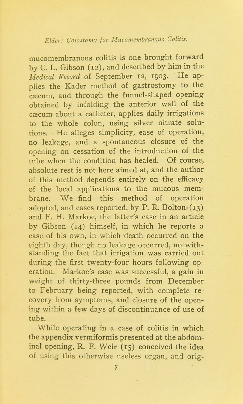 mucomembranous colitis is one brought forward by C. L. Gibson (12), and described by him in the Medical Record of September 12, 1903. He ap- plies the Kader method of gastrostomy to the caecum, and through the funnel-shaped opening obtained by infolding the anterior wall of the caecum about a catheter, applies daily irrigations to the whole colon, using silver nitrate solu- tions. He alleges simplicity, ease of operation, no leakag.e, and a spontaneous closure of the opening on cessation of the introduction of the tube when the condition has healed. Of course, absolute rest is not here aimed at, and the author of this method depends entirely on the efficacy of the local applications to the mucous mem- brane. We find this method of operation adopted, and cases reported, by P. R. Bolton (13) and F. H. Markoe, the latter’s case in an article by Gibson (14) himself, in which he reports a case of his own, in which death occurred on the eighth day, though no leakage occurred, notwith- standing the fact that irrigation was carried out during the first twenty-four hours following op- eration. Markoe’s case was successful, a gain in weight of thirty-three pounds from December to February being reported, with complete re- covery from symptoms, and closure of the open- ing within a few days of discontinuance of use of tube. While operating in a case of colitis in which the appendix vermiformis presented at the abdom- inal opening, R. F. Weir (15) conceived the idea of using this otherwise useless organ, and orig-