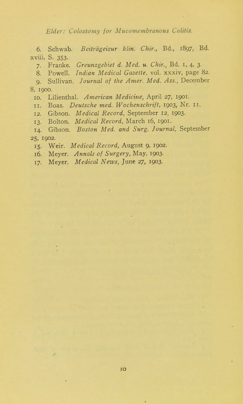 6. Schwab. Bcitrdgeizur klin. Chir., Bd., 1897, Bd. xviii, S. 353- 7. Franke. Greunsgebiet d. Med. u. Chir., Bd. 1, 4, 3. 8. Powell. Indian Medical Gazette, vol. xxxiv, page 82. 9. Sullivan. Journal of the Amer. Med. Ass., December 8, 1900. 10. Lilienthal. American Medicine, April 27, 1901. 11. Boas. Deutsche med. Wochenschrift, 1903, Nr. 11. 12. Gibson. Medical Record, September 12, 1903. 13. Bolton. Medical Record, March 16, 1901. 14. Gibson. Boston Med. and Surg. Journal, September 25, 1902. 15. Weir. Medical Record, August 9, 1902. 16. Meyer. Annals of Surgery, May, 1903. 17. Meyer. Medical News, June 27, 1903. io