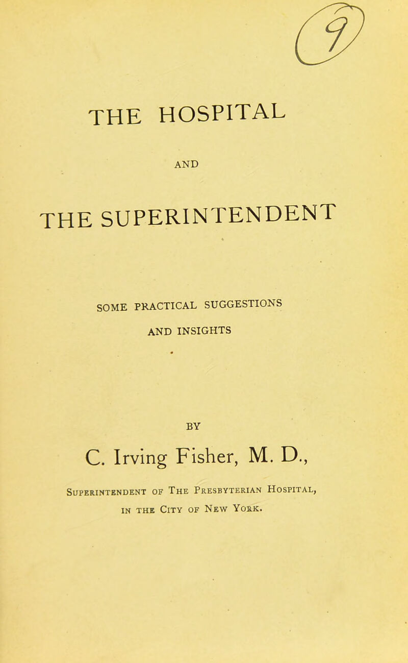 THE HOSPITAL AND THE SUPERINTENDENT SOME PRACTICAL SUGGESTIONS AND INSIGHTS BY C. Irving Fisher, M. D., Superintendent of The Presbyterian Hospital, in the City of New York.