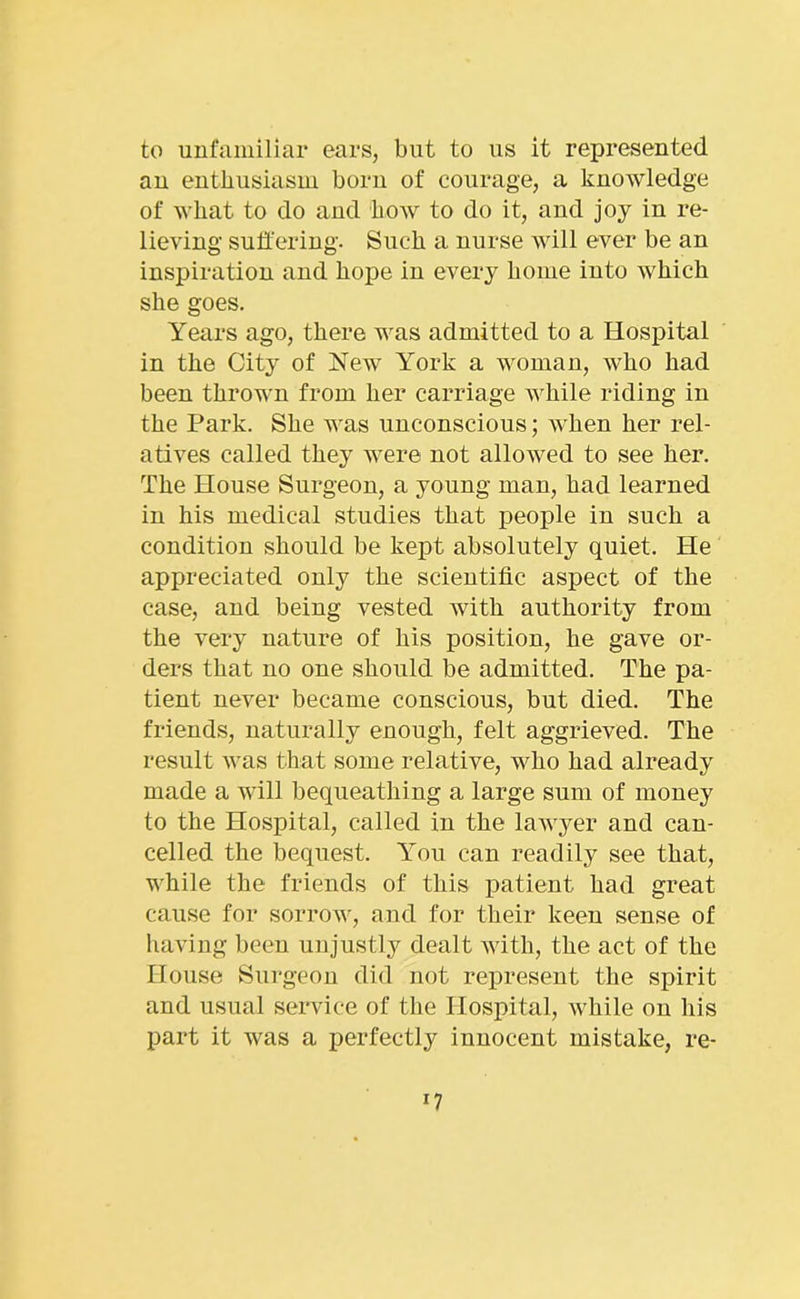to unfamiliar ears, but to us it represented au enthusiasm born of courage, a knowledge of what to do and how to do it, and joy in re- lieving suffering. Such a nurse will ever be an inspiration and hope in every home into which she goes. Years ago, there was admitted to a Hospital in the City of New York a woman, who had been thrown from her carriage Avhile riding in the Park. She was unconscious; when her rel- atives called they were not allowed to see her. The House Surgeon, a young man, had learned in his medical studies that people in such a condition should be kept absolutely quiet. He appreciated only the scientific aspect of the case, and being vested with authority from the very nature of his position, he gave or- ders that no one should be admitted. The pa- tient never became conscious, but died. The friends, naturally enough, felt aggrieved. The result was that some relative, who had already made a will bequeathing a large sum of money to the Hospital, called in the lawyer and can- celled the bequest. You can readily see that, while the friends of this patient had great cause for sorrow, and for their keen sense of having been unjustly dealt with, the act of the House Surgeon did not represent the spirit and usual service of the Hospital, while on his part it was a perfectly innocent mistake, re-