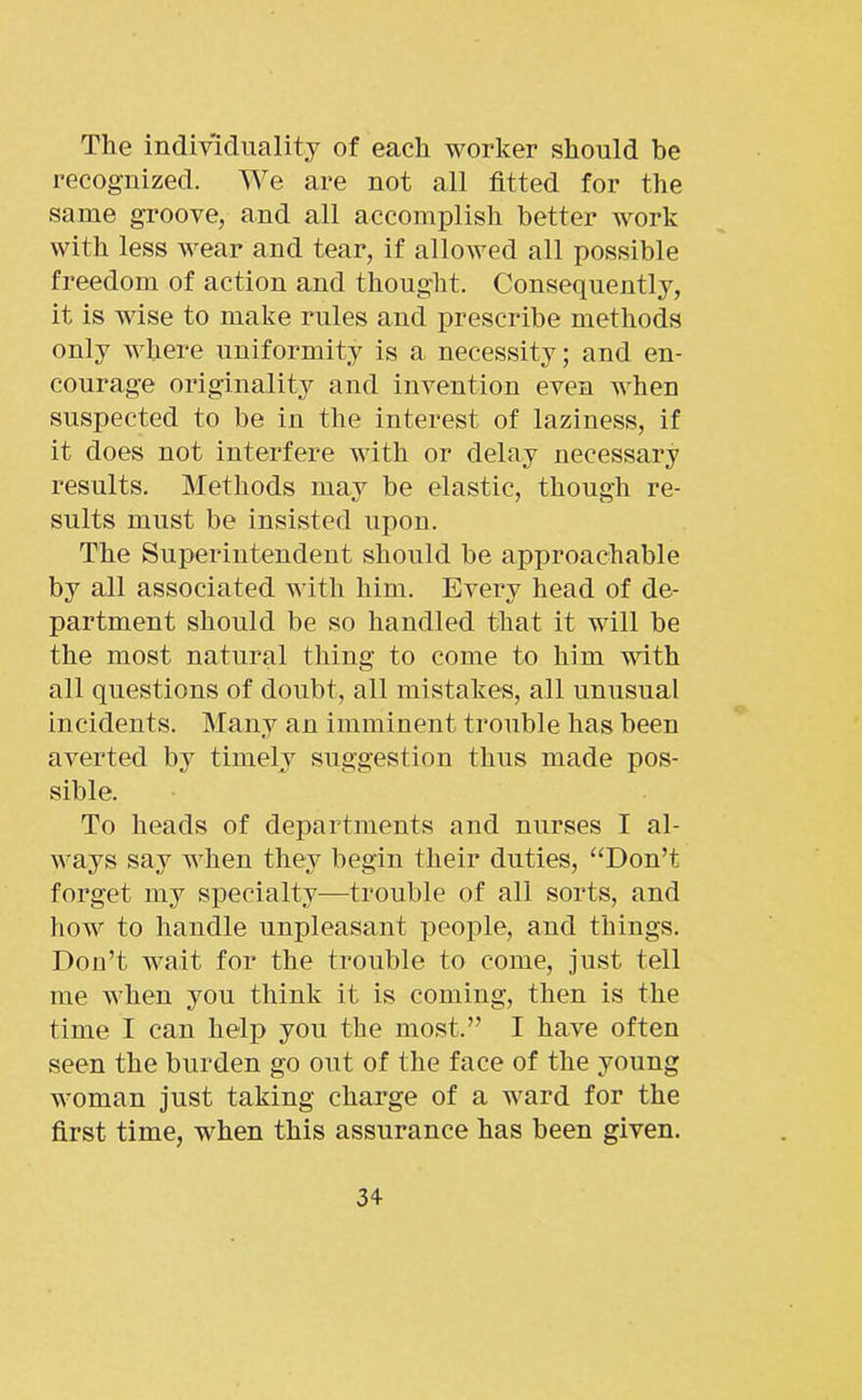 The individuality of each worker should be recognized. We are not all fitted for the same groove, and all accomplish better work with less wear and tear, if allowed all possible freedom of action and thought. Consequently, it is wise to make rules and prescribe methods only where uniformity is a necessity; and en- courage originality and invention even when suspected to be in the interest of laziness, if it does not interfere with or delay necessary results. Methods may be elastic, though re- sults must be insisted upon. The Superintendent should be approachable by all associated with him. Every head of de- partment should be so handled that it will be the most natural thing to come to him with all questions of doubt, all mistakes, all unusual incidents. Many an imminent trouble has been averted by timely suggestion thus made pos- sible. To heads of departments and nurses I al- ways say when they begin their duties, “Don’t forget my specialty—trouble of all sorts, and how to handle unpleasant people, and things. Don’t wait for the trouble to come, just tell me when you think it is coming, then is the time I can help you the most.” I have often seen the burden go out of the face of the young woman just taking charge of a ward for the first time, when this assurance has been given.