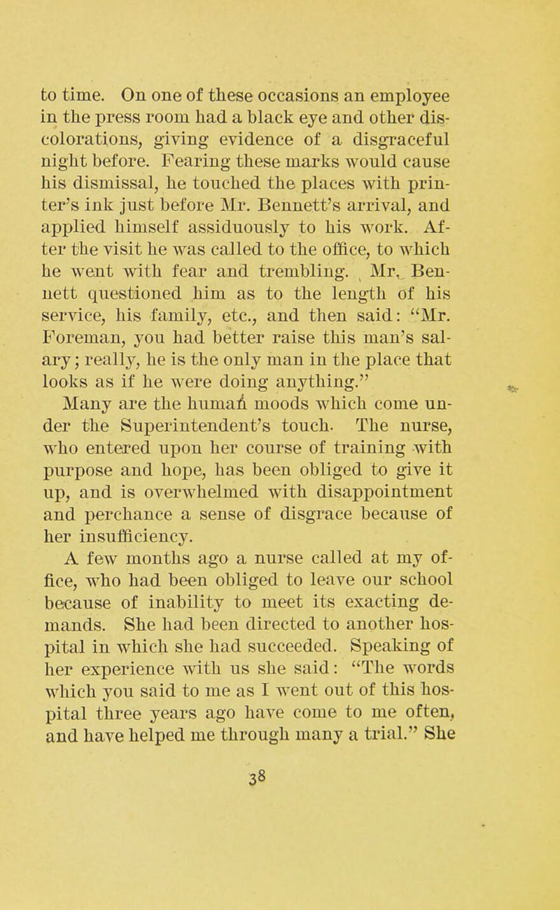 to time. On one of these occasions an employee in the press room had a black eye and other dis- colorations, giving evidence of a disgraceful night before. Fearing these marks would cause his dismissal, he touched the places with prin- ter’s ink just before Mr. Bennett’s arrival, and applied himself assiduously to his work. Af- ter the visit he was called to the office, to which he went with fear and trembling. Mr, Ben- nett questioned him as to the length of his service, his family, etc., and then said: “Mr. Foreman, you had better raise this man’s sal- ary ; really, he is the only man in the place that looks as if he were doing anything.” Many are the humad moods which come un- der the Superintendent’s touch. The nurse, who entered upon her course of training with purpose and hope, has been obliged to give it up, and is overwhelmed with disappointment and perchance a sense of disgrace because of her insufficiency. A few months ago a nurse called at my of- fice, who had been obliged to leave our school because of inability to meet its exacting de- mands. She had been directed to another hos- pital in which she had succeeded. Speaking of her experience with us she said: “The words which you said to me as I went out of this hos- pital three years ago have come to me often, and have helped me through many a trial.” She