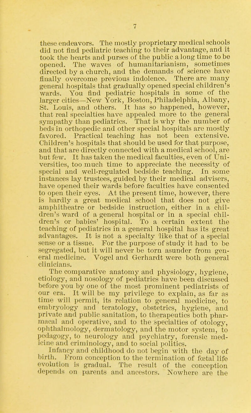 these endeavors. The mostly proprietary medical schools did not find pediatric teaching to their advantage, and it took the hearts and purses of the public a long time to be opened. The waves of humanitarianism, sometimes directed by a church, and the demands of science have dually overcome previous indolence. There are many general hospitals that gradually opened special children’s wards. You find pediatric hospitals in some of the larger cities—New York, Boston, Philadelphia, Albany, St. Louis, and others. It has so happened, however, that real specialties have appealed more to the general sympathy than pediatrics. That is why the number of beds in orthopedic and other special hospitals are mostly favored. Practical teaching has not been extensive. Children’s hospitals that should be used for that purpose, and that are directly connected with a medical school, are but few. It has taken the medical faculties, even of Uni- versities, too much time to appreciate the necessity of special and well-regulated bedside teaching. In some instances lay trustees, guided by their medical advisers, have opened their wards before faculties have consented to open their eyes. At the present time, however, there is hardly a great medical school that does not give amphitheatre or bedside instruction, either in a chil- dren’s ward of a general hospital or in a special chil- dren’s or babies’ hospital. To a certain extent the teaching of pediatrics in a general hospital has its great advantages. It is not a specialty like that of a special sense or a tissue. For the purpose of study it had to be segregated, but it will never be torn asunder from gen- eral medicine. Vogel and Gerhardt were both general clinicians. The comparative anatomy and physiology, hygiene, etiology, and nosology of pediatrics have been discussed before you by one of the most prominent pediatrists of our era. It will be my privilege to explain, as far as time will permit, its relation to general medicine, to embryology and teratology, obstetrics, hygiene, and private and public sanitation, to therapeutics both phar- macal and operative, and to the specialties of otology, ophthalmology, dermatology, and the motor system, to pedagogy, to neurology and psychiatry, forensic med- icine and criminology, and to social politics. Infancy and childhood do not begin with the day of birth. From conception to the termination of foetal life evolution is gradual. The result of the conception depends on parents and ancestors. Nowhere are the