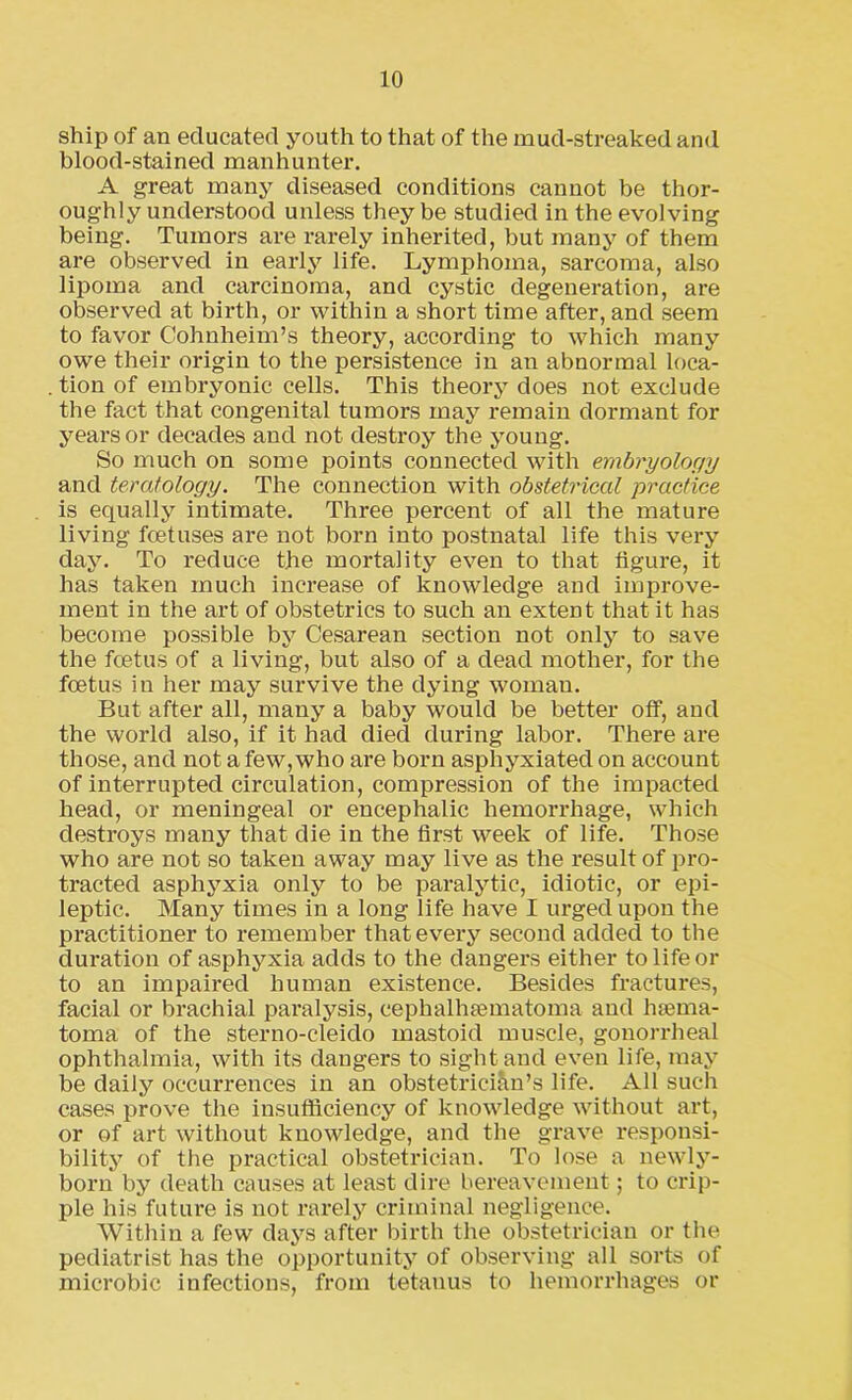 ship of an educated youth to that of the mud-streaked and blood-stained manhunter. A great many diseased conditions cannot be thor- oughly understood unless they be studied in the evolving being. Tumors are rarely inherited, but many of them are observed in early life. Lymphoma, sarcoma, also lipoma and carcinoma, and cystic degeneration, are observed at birth, or within a short time after, and seem to favor Cohnheim’s theory, according to which many owe their origin to the persistence in an abnormal loca- tion of embryonic cells. This theory does not exclude the fact that congenital tumors may remain dormant for years or decades and not destroy the young. So much on some points connected with embryology and teratology. The connection with obstetrical practice is equally intimate. Three percent of all the mature living foetuses are not born into postnatal life this very day. To reduce the mortality even to that figure, it has taken much increase of knowledge and improve- ment in the art of obstetrics to such an extent that it has become possible by Cesarean section not only to save the foetus of a living, but also of a dead mother, for the foetus in her may survive the dying woman. But after all, many a baby would be better off, and the world also, if it had died during labor. There are those, and not a few, who are born asphyxiated on account of interrupted circulation, compression of the impacted head, or meningeal or encephalic hemorrhage, which destroys many that die in the first week of life. Those who are not so taken away may live as the result of pro- tracted asphyxia only to be paralytic, idiotic, or epi- leptic. Many times in a long life have I urged upon the practitioner to remember that every second added to the duration of asphyxia adds to the dangers either to life or to an impaired human existence. Besides fractures, facial or brachial paralysis, cephalhematoma and hema- toma of the sterno-cleido mastoid muscle, gonorrheal ophthalmia, with its dangers to sight and even life, may be daily occurrences in an obstetrician’s life. All such cases prove the insufficiency of knowledge without art, or of art without knowledge, and the grave responsi- bility of the practical obstetrician. To lose a newly- born by death causes at least dire bereavement; to crip- ple his future is not rarely criminal negligence. Within a few days after birth the obstetrician or the pediatrist has the opportunity of observing all sorts of microbic infections, from tetanus to hemorrhages or