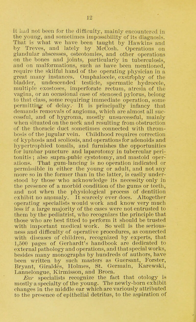 it had not been for the difficulty, mainly encountered in the young, and sometimes impossibility of its diagnosis. That is what we have been taught by Hawkins and by Treves, and lately by McCosh. Operations on glandular abscesses, osteotomies, and other operations on the bones and joints, particularly in tuberculosis, and on malformations, such as have been mentioned, require the skilful hand of the operating physician in a great many instances. Omphalocele, exstrophy of the bladder, undescended' testicle, spermatic hydrocele, multiple exostoses, imperforate rectum, atresia of the vagina, or an occasional case of stenosed pylorus, belong to that class, some requiring immediate operation, some permitting of delay. It is principally infancy that demands removals of angioma, which are almost all suc- cessful, and of hygroma, mostly unsuccessful, mainly when situated on the neck and resulting from obstruction of the thoracic duct sometimes connected with throm- bosis of the jugular vein. Childhood requires correction of kyphosis and scoliosis, and operations for adenoids and hypertrophied tonsils, and furnishes the opportunities for lumbar puncture and laparotomy in tubercular peri- tonitis ; also supra-pubic cystotomy, and mastoid oper- ations. That gum-lancing is no operation indicated or permissible in either the young or adult, and not any more so in the former than in the latter, is easily under- stood by those who acknowledge its necessity only in the presence of a morbid condition of the gums or teeth, and not when the physiological process of dentition exhibit no anomaly. It scarcely ever does. Altogether operating specialists would work and know very much less if a large majority of the cases were not entrusted to them by the pediatrist, who recognizes the principle that those who are best fitted to perform it should be trusted with important medical work. Sowell is the serious- ness and difficulty of operative procedures, as connected with diseases of children, recognized by experts, that 1,500 images of Gerhardt’s handbook are dedicated to external pathology and operations, and that special works, besides many monographs by hundreds of authors, have been written by such masters as Guersant, Forster, Bryant, Giraldes, Holmes, St. Germain, Karewski, Lannelongue, Kirmisson, and Broca. Ear specialists recognize the fact that otology is mostly a specialty of the young. The newly-born exhibit changes in the middle ear which are variously attributed to the presence of epithelial detritus, to the aspiration of