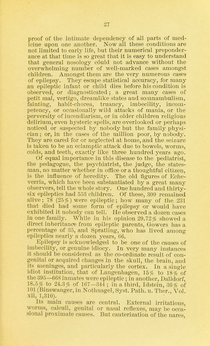 proof of the intimate dependency of all parts of med- icine upon one another. Now all these conditions are not limited to early life, but their numerical preponder- ance at that time is so great that it is easy to understand that general nosology could not advance without the overwhelming number of well-marked cases amongst children. Amongst them are the very numerous cases of epilepsy. They escape statistical accuracy, for many an epileptic infant or child dies before his condition is observed, or diagnosticated; a great many cases of petit mal, vertigo, dreamlike states and somnambulism, fainting, habit-chorea, truancy, imbecility, incom- petency, or occasionally wild attacks of mania, or the perversity of incendiarism, or in older children religious delirium, even hysteric spells, are overlooked or perhaps noticed or suspected by nobody but the family physi- cian ; or, in the cases of the million poor, by nobody. They are cared for or neglected at home, and the seizure is taken to be an eclamptic attack due to bowels, worms, colds, and teeth, exactly like three hundred years ago. Of equal importance in this disease to the pediatrist, the pedagogue, the psychiatrist, the judge, the states- man, no matter w’hether in office or a thoughtful citizen, is the influence of heredity. The old figures of Eche- verria, which have been substantiated by a great many observers, tell the whole story. One hundred and thirty- six epileptics had 553 children. Of these, 309 remained alive; 78 (25%) were epileptic; how many of the 231 that died had some form of epilepsy or would have exhibited it nobody can tell. He observed a dozen cases in one family. While in his opinion 29.72% showed a direct inheritance from epileptic parents, Gowers has a percentage of 35, and Spratling, who has lived among epileptics nearly a dozen years, 06. Epilepsy is acknowledged to be one of the causes of imbecility, or genuine idiocy. In very many instances it should be considered as the co-ordinate result of con- genital or acquired changes in the skull, the brain, and its meninges, and particularly the cortex. In a single idiot institution, that of Langenhagen, 15% to 18% of the 395—668 inmates were epileptic ; in another, Dalhlorf, 18.5% to 24.3% of 167—344; in a third, Idstein, 36% of 101 (Binswanger, in Nothnagel, Syst. Path. u. Tlier., Vol. xii, 1,310). Its main causes are central. External irritations, worms, calculi, genital or nasal reflexes, may be occa- sional proximate causes. But cauterization of the nares,