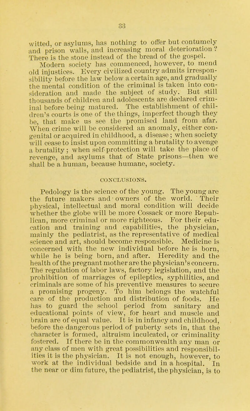 witted, or asylums, lias nothing to offer but contumely and prison walls, and increasing moral deterioration ? There is the stone instead of the bread of the gospel. Modern society has commenced, however, to mend old injustices. Every civilized country admits irrespon- sibility before the law below a certain age, and gradually the mental condition of the criminal is taken into con- sideration and made the subject of study. But still thousands of children and adolescents are declared crim- inal before being matured. The establishment of chil- dren’s courts is one of the things, imperfect though they be, that make us see the promised land from afar. When crime will be considered an anomaly, either con- genital or acquired in childhood, a disease; when society will cease to insist upon committing a brutality to avenge a brutality; when self-protection will take the place of revenge, and asylums that of State prisons—then we shall be a human, because humane, society. CONCLUSIONS. Pedology is the science of the young. The young are the future makers and owners of the world. Their physical, intellectual and moral condition will decide whether the globe will be more Cossack or more Repub- lican, more criminal or more righteous. For their edu- cation and training and capabilities, the physician, mainly the pediatrist, as the representative of medical science and art, should become responsible. Medicine is concerned with the new individual before he is born, while he is being born, and after. Heredity and the health of the pregnant mother are the physician’s concern. The regulation of labor laws, factory legislation, and the prohibition of marriages of epileptics, syphilitics, and criminals are some of his preventive measures to secure a promising progeny. To him belongs the watchful care of the production and distribution of foods. He has to guard the school period from sanitary and educational points of view, for heart and muscle and brain are of equal value. It is in infancy and childhood, before the dangerous period of puberty sets in, that the character is formed, altruism inculcated, or criminality fostered. If there be in the commonwealth any man or any class of men with great possibilities and responsibil- ities it is the physician. It is not enough, however, to work at the individual bedside and in a hospital. In the near or dim future, the pediatrist, the physician, is to