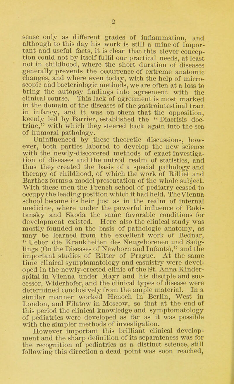 sense only as different grades of inflammation, and although to this day his work is still a mine of impor- tant and useful facts, it is clear that this clever concep- tion could not by itself fulfil our practical needs, at least not in childhood, where the short duration of diseases generally prevents the occurrence of extreme anatomic changes, and where even today, with the help of micro- scopic and bacteriologic methods, we are often at a loss to bring the autopsy findings into agi-eement with the clinical course. This lack of agreement is most marked in the domain of the diseases of the gastrointestinal tract in infancy, and it was on them that the opposition, keenly led by Barrier, established the “ Diacrisis doc- trine,” with which they steered back again into the sea of humoral pathology. Uninfluenced by these theoretic discussions, how- ever, both parties labored to develop the new science with the newly-discovered methods of exact investiga- tion of diseases and the untrod realm of statistics, and thus they created the basis of a special pathology and therapy of childhood, of which the work of Rilliet and Barthez forms a model presentation of the whole subject. With these men the French school of pediatry ceased to occupy the leading position which it had held. TheVienna school became its heir just as in the realm of internal medicine, where under the powerful influence of Roki- tansky and Skoda the same favorable conditions for development existed. Here also the clinical study was mostly founded on the basis of pathologic anatomy, as may be learned from the excellent work of Bednar, “Ueber die Krankheiten des Neugeborenen und Saiig- lings (On the Diseases of Newborn and Infants),” and the important studies of Ritter of Prague. At the same time clinical symptomatology and casuistry were devel- oped in the newly-erected clinic of the St. Anna Kinder- spital in Vienna under Mayr and his disciple and suc- cessor, Widerhofer, and the clinical types of disease were determined conclusively from the ample material. In a similar manner worked Henoch in Berlin, West in London, and Filatow in Moscow, so that at the end of this period the clinical knowledge and symptomatology of pediatrics were developed as far as it was possible with the simpler methods of investigation. However important this brilliant clinical develop- ment and the sharp definition of its separateness was for the recognition of pediatrics as a distinct science, still following this direction a dead point was soon reached,