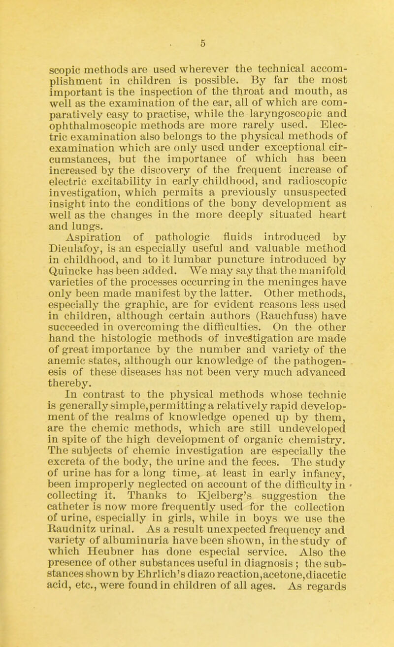 scopic methods are used wherever the technical accom- plishment in children is possible. By far the most important is the inspection of the throat and mouth, as well as the examination of the ear, all of which are com- paratively easy to practise, while the laryngoscopie and ophthalmoscopic methods are more rarely used. Elec- tric examination also belongs to the physical methods of examination which are only used under exceptional cir- cumstances, but the importance of which has been increased by the discovery of the frequent increase of electric excitability in early childhood, and radioscopic investigation, which permits a previously unsuspected insight into the conditions of the bony development as well as the changes in the more deeply situated heart and lungs. Aspiration of pathologic fluids introduced by Dieulafoy, is an especially useful and valuable method in childhood, and to it lumbar puncture introduced by Quincke has been added. We may say that the manifold varieties of the processes occurring in the meninges have only been made manifest by the latter. Other methods, especially the graphic, are for evident reasons less used in children, although certain authors (Rauchfuss) have succeeded in overcoming the difficulties. On the other hand the histologic methods of investigation are made of great importance by the number and variety of the anemic states, although our knowledge of the pathogen- esis of these diseases has not been very much advanced thereby. In contrast to the physical methods whose technic is generally simple,permitting a relatively rapid develop- ment of the realms of knowledge opened up by them, are the chemic methods, which are still undeveloped in spite of the high development of organic chemistry. The subjects of chemic investigation are especially the excreta of the body, the urine and the feces. The study of urine has for a long time, at least in early infancy, been improperly neglected on account of the difficulty in • collecting it. Thanks to Kjelberg’s suggestion the catheter is now more frequently used for the collection of urine, especially in girls, while in boys we use the Raudnitz urinal. As a result unexpected frequency and variety of albuminuria have been shown, inthestudy of which Heubner has done especial service. Also the presence of other substances useful in diagnosis ; the sub- stances shown by Ehrlich’s diazo reaction,acetone,diacetic acid, etc., were found in children of all ages. As regards