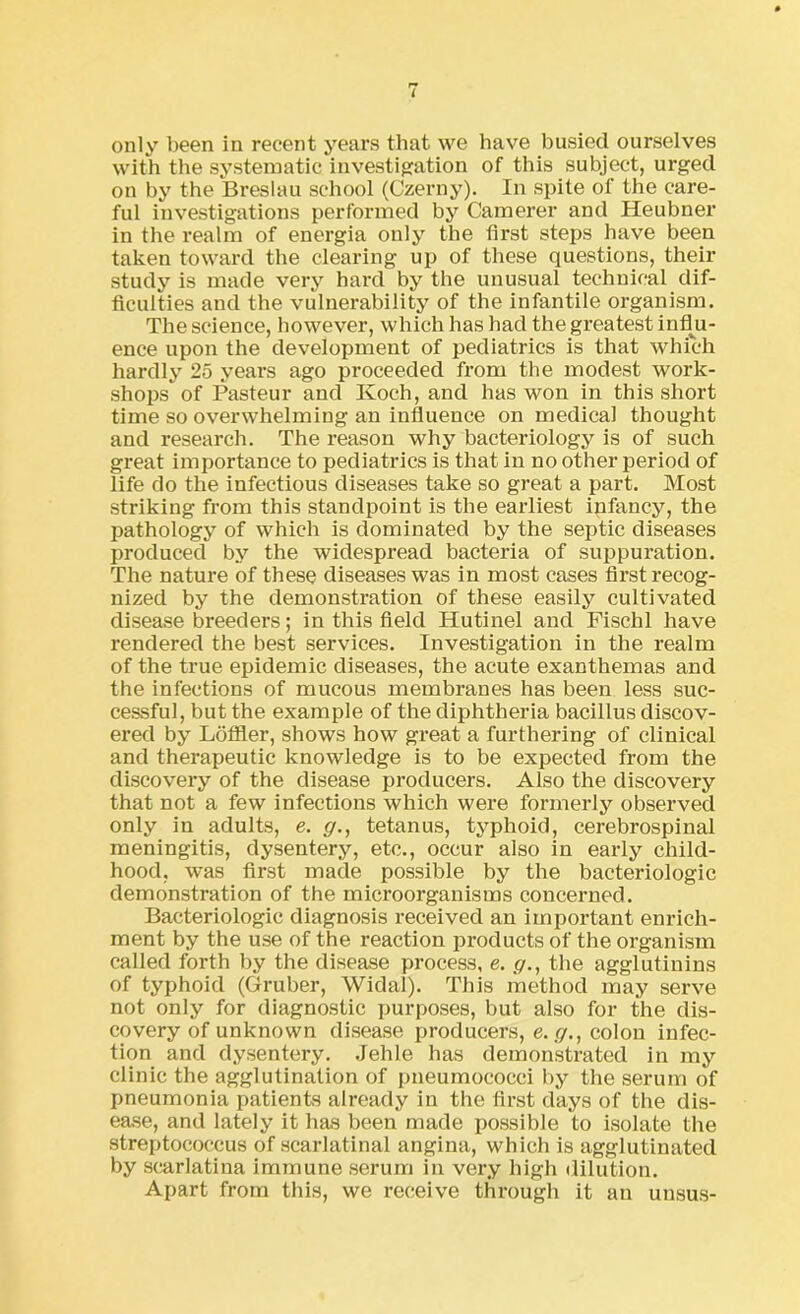 only been in recent years that we have busied ourselves with the systematic investigation of this subject, urged on by the Breslau school (Czerny). In spite of the care- ful investigations performed by Camerer and Heubner in the realm of energia only the first steps have been taken toward the clearing up of these questions, their study is made very hard by the unusual technical dif- ficulties and the vulnerability of the infantile organism. The science, however, which has had the greatest influ- ence upon the development of pediatrics is that which hardly 25 years ago proceeded from the modest work- shops of Pasteur and Koch, and has won in this short time so overwhelming an influence on medical thought and research. The reason why bacteriology is of such great importance to pediatrics is that in no other period of life do the infectious diseases take so great a part. Most striking from this standpoint is the earliest infancy, the pathology of which is dominated by the septic diseases produced by the widespread bacteria of suppuration. The nature of these diseases was in most cases first recog- nized by the demonstration of these easily cultivated disease breeders; in this field Hutinel and Fischl have rendered the best services. Investigation in the realm of the true epidemic diseases, the acute exanthemas and the infections of mucous membranes has been less suc- cessful, but the example of the diphtheria bacillus discov- ered by Loffler, shows how great a furthering of clinical and therapeutic knowledge is to be expected from the discovery of the disease producers. Also the discovery that not a few infections which were formerly observed only in adults, e. g., tetanus, typhoid, cerebrospinal meningitis, dysentery, etc., occur also in early child- hood, was first made possible by the bacteriologic demonstration of the microorganisms concerned. Bacteriologic diagnosis received an important enrich- ment by the use of the reaction products of the organism called forth by the disease process, e. g., the agglutinins of typhoid (Gruber, Widal). This method may serve not only for diagnostic purposes, but also for the dis- covery of unknown disease producers, e. g., colon infec- tion and dysentery. Jehle has demonstrated in my clinic the agglutination of pneumococci by the serum of pneumonia patients already in the first days of the dis- ease, and lately it has been made possible to isolate the streptococcus of scarlatinal angina, which is agglutinated by scarlatina immune serum in very high dilution. Apart from this, we receive through it an uusus-