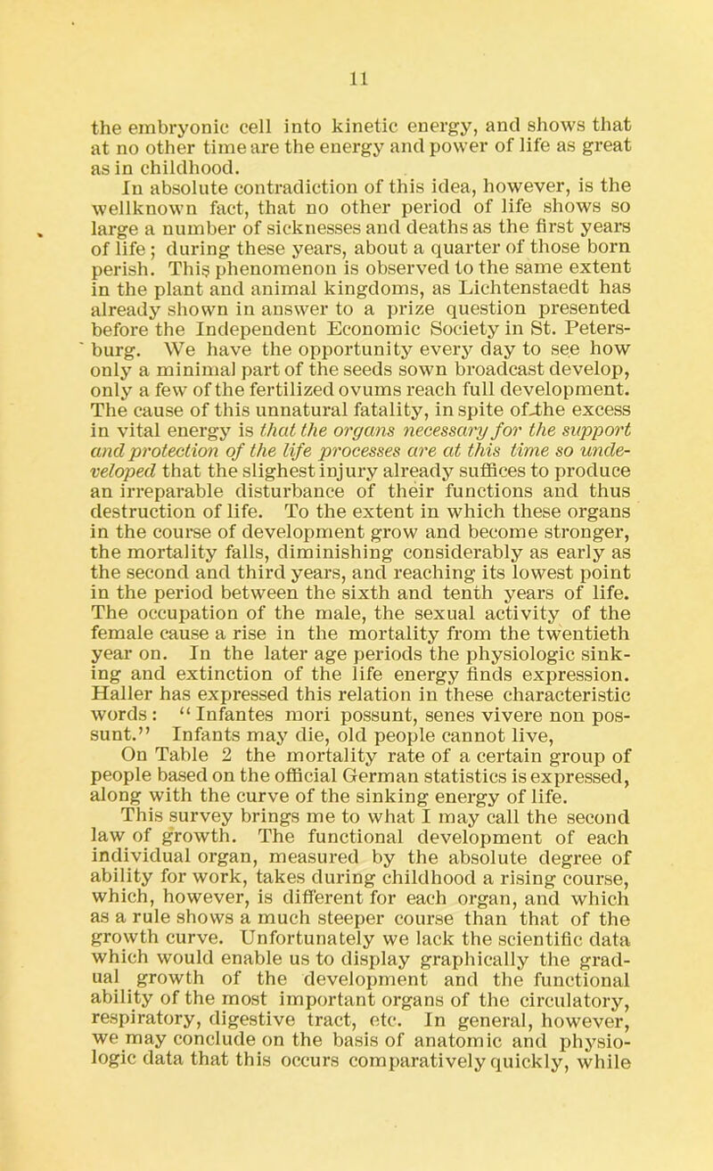 the embryonic cell into kinetic energy, and shows that at no other time are the energy and power of life as great as in childhood. In absolute contradiction of this idea, however, is the wellknown fact, that no other period of life shows so large a number of sicknesses and deaths as the first years of life ; during these years, about a quarter of those bora perish. This phenomenon is observed to the same extent in the plant and animal kingdoms, as Lichtenstaedt has already shown in answer to a prize question presented before the Independent Economic Society in St. Peters- burg. We have the opportunity every day to see how only a minimal part of the seeds sown broadcast develop, only a few of the fertilized ovums reach full development. The cause of this unnatural fatality, in spite of-the excess in vital energy is that the organs necessary for the support and protection of the life processes are at this time so unde- veloped that the slighest injury already suffices to produce an irreparable disturbance of their functions and thus destruction of life. To the extent in which these organs in the course of development grow and become stronger, the mortality falls, diminishing considerably as early as the second and third years, and reaching its lowest point in the period between the sixth and tenth years of life. The occupation of the male, the sexual activity of the female cause a rise in the mortality from the twentieth year on. In the later age periods the physiologic sink- ing and extinction of the life energy finds expression. Haller has expressed this relation in these characteristic words : “ Infantes mori possunt, senes vivere non pos- sunt.” Infants may die, old people cannot live, On Table 2 the mortality rate of a certain group of people based on the official German statistics is expressed, along with the curve of the sinking energy of life. This survey brings me to what I may call the second law of growth. The functional development of each individual organ, measured by the absolute degree of ability for work, takes during childhood a rising course, which, however, is different for each organ, and which as a rule shows a much steeper course than that of the growth curve. Unfortunately we lack the scientific data which would enable us to display graphically the grad- ual growth of the development and the functional ability of the most important organs of the circulatory, respiratory, digestive tract, etc. In general, however, we may conclude on the basis of anatomic and physio- logic data that this occurs comparatively quickly, while
