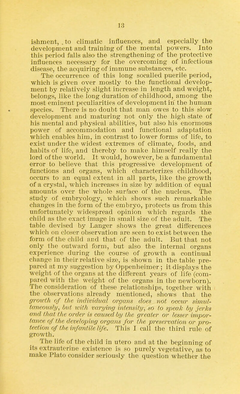 ishment, .to climatic influences, and especially the development and training of the mental powers. Into this period falls also the strengthening of the protective influences necessary for the overcoming of infectious disease, the acquiring of immune substances, etc. The occurrence of this long socalled puerile period, which is given over mostly to the functional develop- ment by relatively slight increase in length and weight, belongs, like the long duration of childhood, among the most eminent peculiarities of development in the human species. There is no doubt that man owes to this slow development and maturing not only the high state of his mental and physical abilities, but also his enormous power of accommodation and functional adaptation which enables him, in contrast to lower forms of life, to exist under the widest extremes of climate, foods, and habits of life, and thereby to make himself really the lord of the world. It would, however, be a fundamental error to believe that this progressive development of functions and organs, which characterizes childhood, occurs to an equal extent in all parts, like the growth of a crystal, which increases in size by addition of equal amounts over the whole surface of the nucleus. The study of embryology, which shows such remarkable changes in the form of the embryo, protects us from this unfortunately widespread opinion which regards the child as the exact image in small size of the adult. The table devised by Langer shows the great differences which on closer observation are seen to exist between the form of the child and that of the adult. But that not only the outward form, but also the internal organs experience during the course of growth a continual change in their relative size, is shown in the table pre- pared at my suggestion by Oppenheimer; it displays the weight of the organs at the different years of life (com- pared with the weight of the organs in the newborn). The consideration of these relationships, together with the observations already mentioned, shows that the growth of the individual organs does not occur simul- taneously, but with varying intensity, so to speak by jerks and that the order is caused by the greater or lesser impor- tance of the developing organs for the preservation or pro- tection of the infantile life. This I call the third rule of growth. The life of the child in utero and at the beginning of its extrauterine existence is so purely vegetative, as to make Plato consider seriously the question whether the