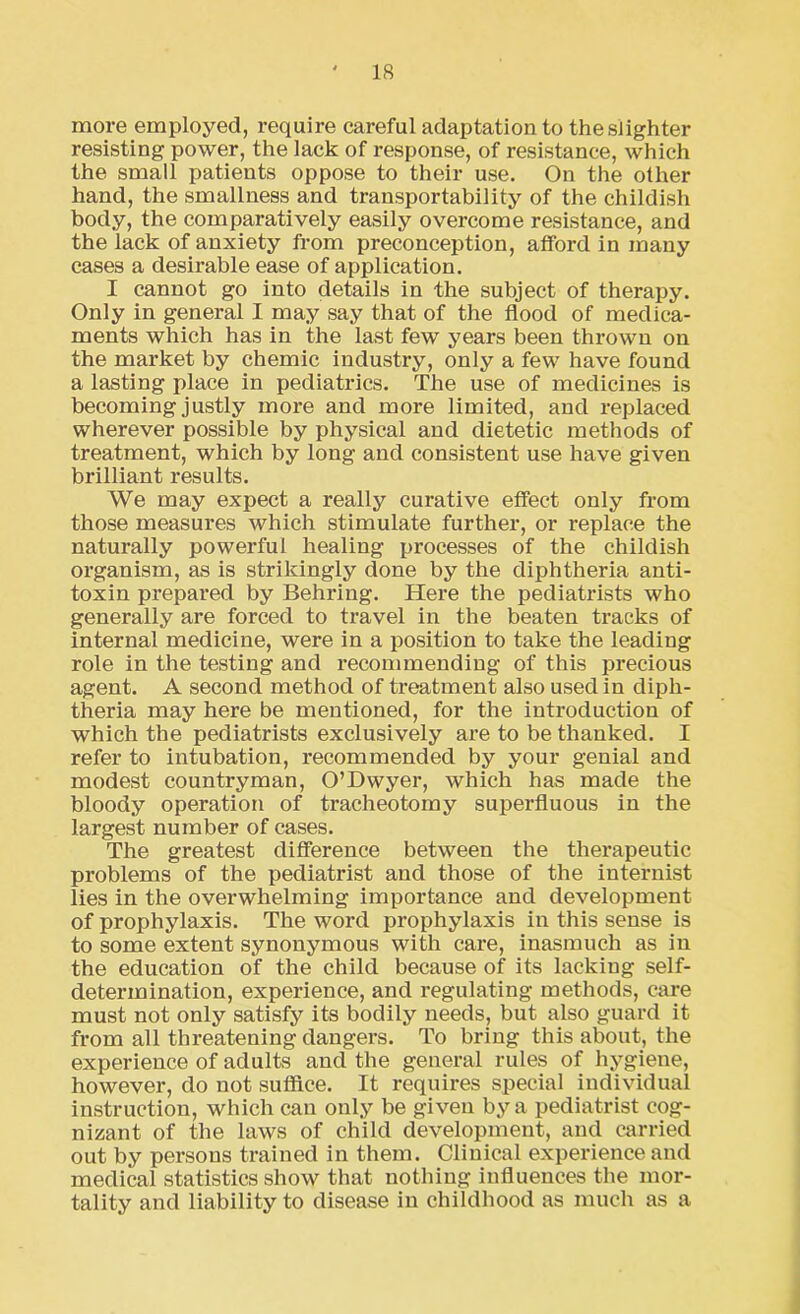 more employed, require careful adaptation to the slighter resisting power, the lack of response, of resistance, which the small patients oppose to their use. On the other hand, the smallness and transportability of the childish body, the comparatively easily overcome resistance, and the lack of anxiety from preconception, afford in many cases a desirable ease of application. I cannot go into details in the subject of therapy. Only in general I may say that of the flood of medica- ments which has in the last few years been thrown on the market by chemic industry, only a few have found a lasting place in pediatrics. The use of medicines is becoming justly more and more limited, and replaced wherever possible by physical and dietetic methods of treatment, which by long and consistent use have given brilliant results. We may expect a really curative effect only from those measures which stimulate further, or replace the naturally powerful healing processes of the childish organism, as is strikingly done by the diphtheria anti- toxin prepared by Behring. Here the pediatrists who generally are forced to travel in the beaten tracks of internal medicine, were in a position to take the leading role in the testing and recommending of this precious agent. A second method of treatment also used in diph- theria may here be mentioned, for the introduction of which the pediatrists exclusively are to be thanked. I refer to intubation, recommended by your genial and modest countryman, O’Dwyer, which has made the bloody operation of tracheotomy superfluous in the largest number of cases. The greatest difference between the therapeutic problems of the pediatrist and those of the internist lies in the overwhelming importance and development of prophylaxis. The word prophylaxis in this sense is to some extent synonymous with care, inasmuch as in the education of the child because of its lacking self- determination, experience, and regulating methods, care must not only satisfy its bodily needs, but also guard it from all threatening dangers. To bring this about, the experience of adults and the general rules of hygiene, however, do not suffice. It requires special individual instruction, which can only be given by a pediatrist cog- nizant of the laws of child development, and carried out by persons trained in them. Clinical experience and medical statistics show that nothing influences the mor- tality and liability to disease in childhood as much as a