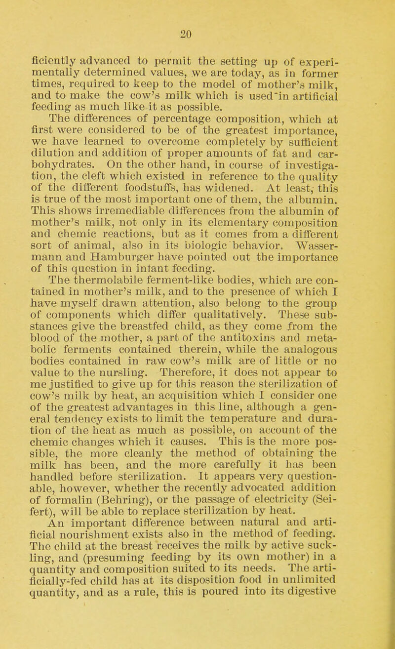 ficiently advanced to permit the setting up of experi- mentally determined values, we are today, as in former times, required to keep to the model of mother’s milk, and to make the cow’s milk which is used'in artificial feeding as much like it as possible. The differences of percentage composition, which at first were considered to be of the greatest importance, we have learned to overcome completely by sufficient dilution and addition of proper amounts of fat and car- bohydrates. On the other hand, in course of investiga- tion, the cleft which existed in reference to the quality of the different foodstuffs, has widened. At least, this is true of the most important one of them, the albumin. This shows irremediable differences from the albumin of mother’s milk, not only in its elementary composition and chemic reactions, but as it comes from a different sort of animal, also in its biologic behavior. Wasser- mann and Hamburger have pointed out the impoi'tance of this question in infant feeding. The thermolabile ferment-like bodies, which are con- tained in mother’s milk, and to the presence of which I have myself drawn attention, also belong to the group of components which differ qualitatively. These sub- stances give the breastfed child, as they come from the blood of the mother, a part of the antitoxins and meta- bolic ferments contained therein, while the analogous bodies contained in raw cow’s milk are of little or no value to the nursling. Therefore, it does not appear to me justified to give up for this reason the sterilization of cow’s milk by heat, an acquisition which I consider one of the greatest advantages in this line, although a gen- eral tendency exists to limit the temperature and dura- tion of the heat as much as possible, on account of the chemic changes which it causes. This is the more pos- sible, the more cleanly the method of obtaining the milk has been, and the more carefully it has been handled before sterilization. It appears very question- able, however, whether the recently advocated addition of formalin (Behring), or the passage of electricity (Sei- fert), will be able to replace sterilization by heat. An important difference between natural and arti- ficial nourishment exists also in the method of feeding. The child at the breast receives the milk by active suck- ling, and (presuming feeding by its own mother) in a quantity and composition suited to its needs. The arti- ficially-fed child has at its disposition food in unlimited quantity, and as a rule, this is poured into its digestive