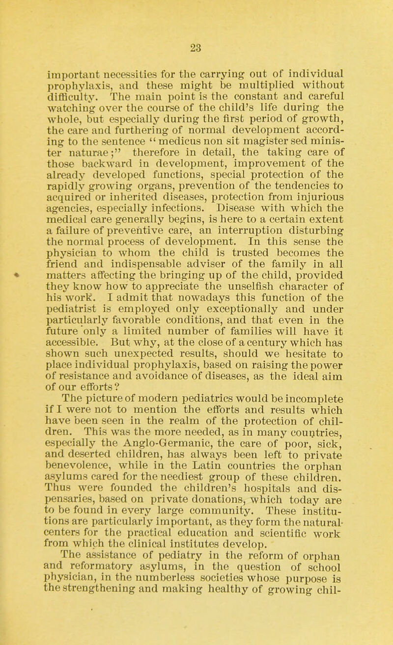 important necessities for the carrying out of individual prophylaxis, and these might be multiplied without difficulty. The main point is the constant and careful watching over the course of the child’s life during the whole, but especially during the first period of growth, the care and furthering of normal development accord- ing to the sentence “ medicus non sit magister sed minis- ter naturaetherefore in detail, the taking care of those backward in development, improvement of the already developed functions, special protection of the rapidly growing organs, prevention of the tendencies to acquired or inherited diseases, protection from injurious agencies, especially infections. Disease with which the medical care generally begins, is here to a certain extent a failure of preventive care, an interruption disturbing the normal process of development. In this sense the physician to whom the child is trusted becomes the friend and indispensable adviser of the family in all matters affecting the bringing up of the child, provided they know how to appreciate the unselfish character of his work. I admit that nowadays this function of the pediatrist is employed only exceptionally and under particularly favorable conditions, and that even in the future only a limited number of families will have it accessible. But. why, at the close of a century which has shown such unexpected results, should we hesitate to place individual prophylaxis, based on raising the power of resistance and avoidance of diseases, as the ideal aim of our efforts ? The picture of modern pediatrics would be incomplete if I were not to mention the efforts and results which have been seen in the realm of the protection of chil- dren. This was the more needed, as in many countries, especially the Anglo-Germanic, the care of poor, sick, and deserted children, has always been left to private benevolence, while in the Latin countries the orphan asylums cared for the neediest group of these children. Thus were founded the children’s hospitals and dis- pensaries, based on private donations, which today are to be found in every large community. These institu- tions are particularly important, as they form the natural- centers for the practical education and scientific work from which the clinical institutes develop. The assistance of pediatry in the reform of orphan and reformatory asylums, in the question of school physician, in the numberless societies whose purpose is the strengthening and making healthy of growing chil-