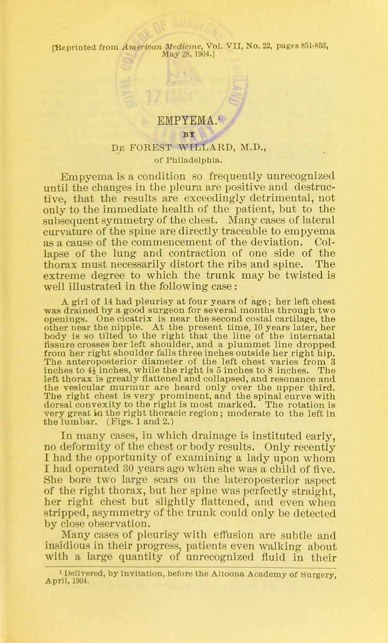 (Reprinted from American Medicine, Vol. VII, No. 22, pages £51-853, May 28, 1904.) EMPYEMA.1 BT De FOREST WILLARD, M.D., of Philadelphia. Empyema is a condition so frequently unrecognized until the changes in the pleura are positive and destruc- tive, that the results are exceedingly detrimental, not only to the immediate health of the patient, but to the subsequent symmetry of the chest. Many cases of lateral curvature of the spine are directly traceable to empyema as a cause of the commencement of the deviation. Col- lapse of the lung and contraction of one side of the thorax must necessarily distort the ribs and spine. The extreme degree to which the trunk may be twisted is well illustrated in the following case: A girl of 14 had pleurisy at four years of age; her left chest was drained by a good surgeon for several months through two openings. One cicatrix is near the second costal cartilage, the other near the nipple. At the present time, 10 years later, her body is so tilted to the right that the line of the internatal fissure crosses her left shoulder, and a plummet line dropped from her right shoulder falls three inches outside her right hip. The anteroposterior diameter of the left chest varies from 3 inches to 4\ inches, while the right is 5 inches to 8 inches. The left thorax is greatly flattened and collapsed, and resonance and the vesicular murmur are heard only over the upper third. The right chest is very prominent, and the spinal curve with dorsal convexity to the right is most marked. The rotation is very great in the right thoracic region; moderate to the left in the lumbar. (Figs. 1 and 2.) In many cases, in which drainage is instituted early, no deformity of the chest or body results. Only recently I had the opportunity of examining a lady upon whom I had operated 30 years ago when she was a child of five. She bore two large scars on the lateroposterior aspect of the right thorax, but her spine was perfectly straight, her right chest but slightly flattened, and even when stripped, asymmetry of the trunk could only be detected by close observation. Many cases of pleurisy with effusion are subtle and insidious in their progress, patients even walking about with a large quantity of unrecognized fluid in their 1 Delivered, by invitation, before the Altoona Academy of Sureerv April, 1904. ’