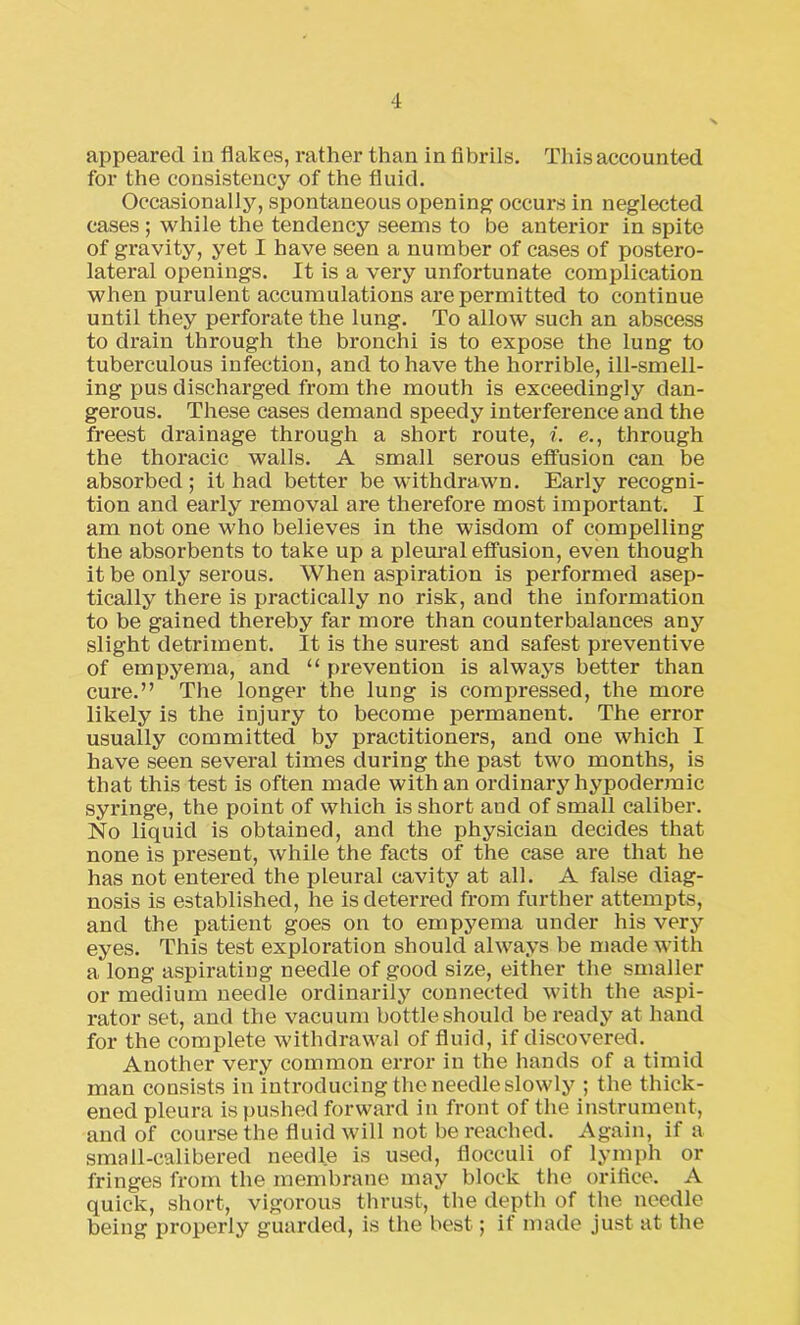 appeared in flakes, rather than in Abrils. This accounted for the consistency of the fluid. Occasionally, spontaneous opening occurs in neglected cases ; while the tendency seems to be anterior in spite of gravity, yet I have seen a number of cases of postero- lateral openings. It is a very unfortunate complication when purulent accumulations are permitted to continue until they perforate the lung. To allow such an abscess to drain through the bronchi is to expose the lung to tuberculous infection, and to have the horrible, ill-smell- ing pus discharged from the mouth is exceedingly dan- gerous. These cases demand speedy interference and the freest drainage through a short route, i. e., through the thoracic walls. A small serous effusion can be absorbed; it had better be withdrawn. Early recogni- tion and early removal are therefore most important. I am not one who believes in the wisdom of compelling the absorbents to take up a pleural effusion, even though it be only serous. When aspiration is performed asep- tically there is practically no risk, and the information to be gained thereby far more than counterbalances any slight detriment. It is the surest and safest preventive of empyema, and “ prevention is always better than cure.” The longer the lung is compressed, the more likely is the injury to become permanent. The error usually committed by practitioners, and one which I have seen several times during the past two months, is that this test is often made with an ordinary hypodermic syringe, the point of which is short and of small caliber. No liquid is obtained, and the physician decides that none is present, while the facts of the case are that he has not entered the pleural cavity at all. A false diag- nosis is established, he is deterred from further attempts, and the patient goes on to empyema under his very eyes. This test exploration should always be made with a long aspirating needle of good size, either the smaller or medium needle ordinarily connected with the aspi- rator set, and the vacuum bottle should be ready at hand for the complete withdrawal of fluid, if discovered. Another very common error in the hands of a timid man consists in introducing the needle slowly ; the thick- ened pleura is pushed forward in front of the instrument, and of course the fluid will not be reached. Again, if a small-calibered needle is used, flocculi of lymph or fringes from the membrane may block the orifice. A quick, short, vigorous thrust, the depth of the needle being properly guarded, is the best; if made just at the