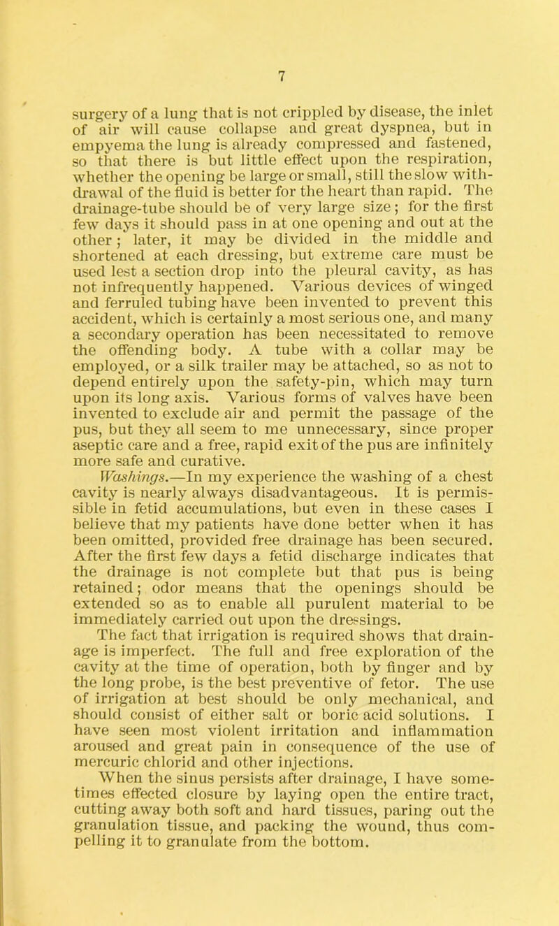 surgery of a lung that is not crippled by disease, the inlet of air will cause collapse and great dyspnea, but in empyema the lung is already compressed and fastened, so that there is but little effect upon the respiration, whether the opening be large or small, still theslow with- drawal of the fluid is better for the heart than rapid. The drainage-tube should be of very large size ; for the first few days it should pass in at one opening and out at the other; later, it may be divided in the middle and shortened at each dressing, but extreme care must be used lest a section drop into the pleural cavity, as has not infrequently happened. Various devices of winged and ferruled tubing have been invented to prevent this accident, which is certainly a most serious one, and many a secondary operation has been necessitated to remove the offending body. A tube with a collar may be employed, or a silk trailer may be attached, so as not to depend entirely upon the safety-pin, which may turn upon its long axis. Various forms of valves have been invented to exclude air and permit the passage of the pus, but they all seem to me unnecessary, since proper aseptic care and a free, rapid exit of the pus are infinitely more safe and curative. Washings.—In my experience the washing of a chest cavity is nearly always disadvantageous. It is permis- sible in fetid accumulations, but even in these cases I believe that my patients have done better when it has been omitted, provided free drainage has been secured. After the first few days a fetid discharge indicates that the drainage is not complete but that pus is being retained; odor means that the openings should be extended so as to enable all purulent material to be immediately carried out upon the dressings. The fact that irrigation is required shows that drain- age is imperfect. The full and free exploration of the cavity at the time of operation, both by finger and by the long probe, is the best preventive of fetor. The use of irrigation at best should be only mechanical, and should consist of either salt or boric acid solutions. I have seen most violent irritation and inflammation aroused and great pain in consequence of the use of mercuric chlorid and other injections. When the sinus persists after drainage, I have some- times effected closure by laying open the entire tract, cutting away both soft and hard tissues, paring out the granulation tissue, and packing the wound, thus com- pelling it to granulate from the bottom.