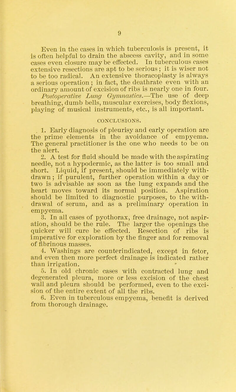 Even in the cases in which tuberculosis is present, it is often helpful to drain the abscess cavity, and in some cases even closure may be effected. In tuberculous cases extensive resections are apt to be serious ; it is wiser not to be too radical. An extensive thoracoplasty is always a serious operation ; in fact, the deathrate even with an ordinary amount of excision of ribs is nearly one in four. Postoperative Lung Gymnastics.—The use of deep breathing, dumb bells, muscular exercises, body flexions, playing of musical instruments, etc., is all important. CONCLUSIONS. 1. Early diagnosis of pleurisy and early operation are the prime elements in the avoidance of empyema. The general practitioner is the one who needs to be on the alert. 2. A test for fluid should be made with the aspirating needle, not a hypodermic, as the latter is too small and short. Liquid, if present, should be immediately with- drawn ; if purulent, further operation within a day or two is advisable as soon as the lung expands and the heart moves toward its normal position. Aspiration should be limited to diagnostic purposes, to the with- drawal of serum, and as a preliminary operation in empyema. 3. In all cases of pyothorax, free drainage, not aspir- ation, should be the rule. The larger the openings the quicker will cure be effected. Resection of ribs is imperative for exploration by the finger and for removal of fibrinous masses. 4. Washings are counter indicated, except in fetor, and even then more perfect drainage is indicated rather than irrigation. 5. In old chronic cases with contracted lung and degenerated pleura, more or less excision of the chest wall and pleura should be performed, even to the exci- sion of the entire extent of all the ribs. 6. Even in tuberculous empyema, benefit is derived from thorough drainage.