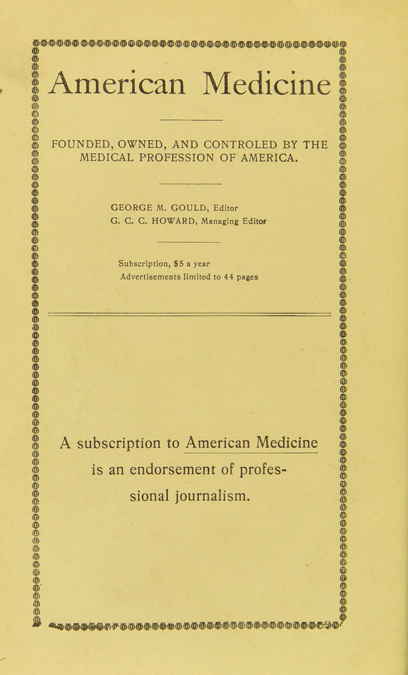 © American Medicine 9 © © © © © © FOUNDED, OWNED, AND CONTROLED BY THE © | MEDICAL PROFESSION OF AMERICA. $ © © © © © © © © GEORGE M. GOULD, Editor G. C. C. HOWARD, Managing Editor Subscription, $5 a year Advertisements limited to 44 pages © © © © © © © © © © © © © © © © A subscription to American Medicine is an endorsement of profes- sional journalism. © © © © © © © © © © © © f © © © © ©