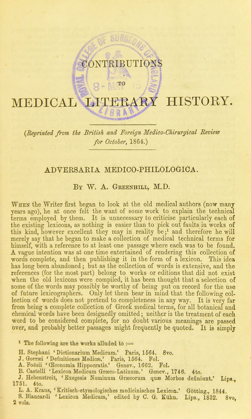 Sy CONTRIBUTIONS TO MEDICAL LITERARY HISTORY. (Reprinted from, the British and Foreign Medico-Chirurgical Review for October, 1864.) ADVERSARIA MEDICO-PHILOLOGICA. By W. A. Greenhill, M.D. When tlie Writer first began to look at the old medical authors (now many years ago), he at once felt the want of some work to explain the technical terms employed by them. It is unnecessary to criticise particularly each of the existing lexicons, as nothing is easier than to pick out faults in works of this kind, however excellent they may in reality beand therefore he will merely say that he began to make a collection of medical technical terms for himself, with a reference to at least one passage where each was to be found. A vague intention was at one time entertained of rendering this collection of words complete, and then publishing it in the form of a lexicon. This idea has long been abandoned; but as the collection of words is extensive, and the references (for the most part) belong to works or editions that did not exist when the old lexicons were compiled, it has been thought that a selection of some of the words may possibly be worthy of being put on record for the use of future lexicographers. Only let them bear in mind that the following col- lection of words does not pretend to completeness in any way. It is very far from being a complete collection of Greek medical terms, for all botanical and chemical words have been designedly omitted; neither is the treatment of each word to be considered complete, for no doubt various meanings are passed over, and probably better passages might frequently be quoted. It is simply 1 The following are the works alluded to :— H. Stephani ‘ Dictionarium Medicum.’ Paris, 1564. 8vo. J. Gorrsei ‘ Definitiones Medicse.’ Paris, 1564. Fol. A. Foesii * (Economia ETippocratis.’ Genev., 1662. Fol. B. Castelli ‘Lexicon Medicum Graeco-Latinum.’ Genev., 1746. 4to. J. Hebenstreit, ‘ Exegesis Nominum Graecorum quae Morbos definiunt.’ Lins . 1751. 4to. v * L. A. Kraus, ‘ Kritisch-etymologisches medicinisches Lexicon.’ Gotting., 1844. S. Blaucardi ‘ Lexicon Medicum,’ edited by C. G. Kuhn. Lips., 1832. 8vo,