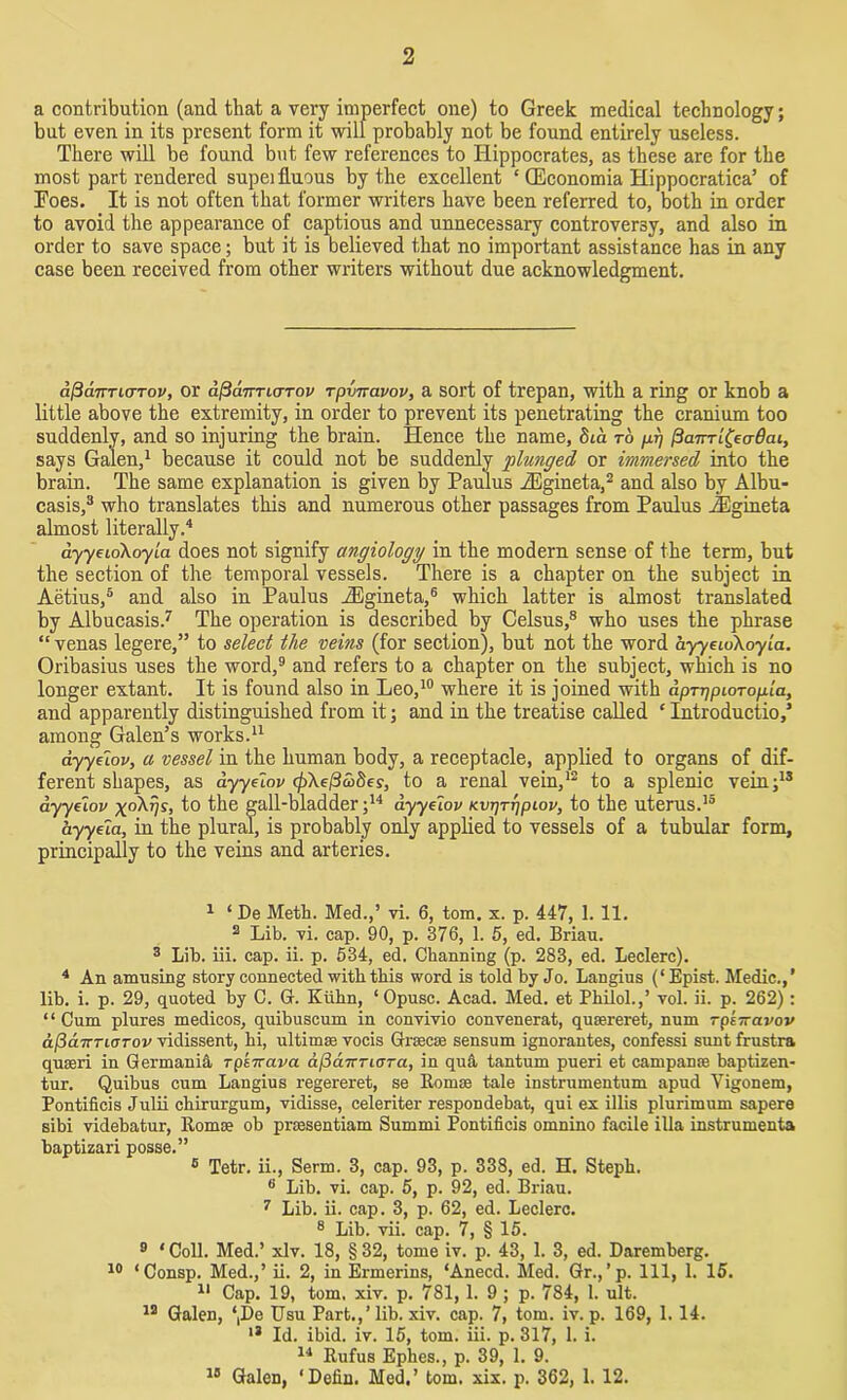 a contribution (and that a very imperfect one) to Greek medical technology; but even in its present form it will probably not be found entirely useless. There will be found but few references to Hippocrates, as these are for the most part rendered supeifluous by the excellent ‘ OEconomia Hippocratica’ of Foes. It is not often that former writers have been referred to, both in order to avoid the appearance of captious and unnecessary controversy, and also in order to save space; but it is believed that no important assistance has in any case been received from other writers without due acknowledgment. dfSanricrTov, or aficinTLcrTov rpvnavov, a sort of trepan, with a ring or knob a little above the extremity, in order to prevent its penetrating the cranium too suddenly, and so injuring the brain. Hence the name, 8ia to pi] (Hairrl&aBai, says Galen,1 because it could not be suddenly plunged or immersed into the brain. The same explanation is given by Paulus iEgineta,2 and also by Albu- casis,3 who translates this and numerous other passages from Paulus iEgineta almost literally.4 dyyeidkoyla does not signify angiology in the modern sense of the term, but the section of the temporal vessels. There is a chapter on the subject in Aetius,5 and also in Paulus iEgineta,6 which latter is almost translated by Albucasis.7 The operation is described by Celsus,8 who uses the phrase “ venas legere,” to select the veins (for section), but not the word ayyeioXoyia. Oribasius uses the word,9 and refers to a chapter on the subject, which is no longer extant. It is found also in Leo,10 where it is joined with dprqpioTopia, and apparently distinguished from it; and in the treatise called c Introduction among Galen’s works.11 dyyuov, a vessel in the human body, a receptacle, applied to organs of dif- ferent shapes, as dyyelov cjAel3co8es, to a renal vein,12 to a splenic vein;13 ayyeiov xoAyv, to the gall-bladder;14 dyyelov Kvrjrrjpiov, to the uterus.15 ayyeia, in the plural, is probably only applied to vessels of a tubular form, principally to the veins and arteries. 1 ‘ De Meth. Med.,’ vi. 6, tom. x. p. 447, 1. 11. 2 Lib. vi. cap. 90, p. 376, 1. 5, ed. Brian. 3 Lib. iii. cap. ii. p. 534, ed. Channing (p. 283, ed. Leclerc). 4 An amusing story connected with this word is told by Jo. Langius (‘Epist. Medic.,’ lib. i. p. 29, quoted by C. G. Kuhn, ‘Opusc. Acad. Med. et Philol.,’ vol. ii. p. 262): “ Cum plures medicos, quibuscum in convivio convenerat, quaereret, num rpi—avov d(3d.7rTL(TTov vidissent, hi, ultima; vocis Grsecae sensum ignorantes, confessi sunt frustra quseri in Germania rpiTravct djicnvTicra, in qu& tantum pueri et campante baptizen- tur. Quibus cum Langius regereret, se Romae tale instrumentum apud Yigonem, Pontifieis Julii ehirurgum, vidisse, celeriter respondebat, qui ex illis plurimum sapere sibi videbatur, ltomce ob praesentiam Summi Pontifieis ornnino facile ilia instruments baptizari posse.” 5 Tetr. ii., Serm. 3, cap. 93, p. 338, ed. H. Steph. 6 Lib. vi. cap. 5, p. 92, ed. Briau. 7 Lib. ii. cap. 3, p. 62, ed. Leclerc. 8 Lib. vii. cap. 7, § 15. 9 ‘ Coll. Med.’ xlv. 18, § 32, tome iv. p. 43, 1. 3, ed. Daremberg. 10 ‘Consp. Med.,’ ii. 2, in Ermerins, ‘Anecd. Med. Gr.,’p. Ill, 1. 15. 11 Cap. 19, tom. xiv. p. 781, 1. 9 ; p. 784, 1. ult. 12 Galen, ‘,De Usu Part.,’lib. xiv. cap. 7, tom. iv. p. 169, 1.14. 13 Id. ibid. iv. 15, tom. iii. p. 317, 1. i. 14 Rufus Ephes., p. 39, 1. 9. 18 Galen, ‘ Defin. Med.’ tom. xix. p. 362, 1. 12.