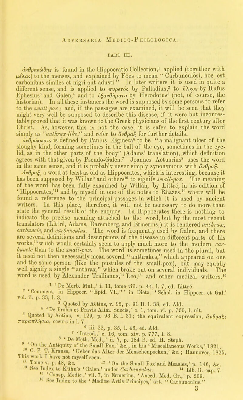 Adversaria M e d i c o - P u t n o i, o g i c a . PART III. (h'ffpaKcoSrjs is found in the Hippocratic Collection,1 applied (together with pe'Xai) to the menses, and explained by Foes to mean “ Carbuuculosi, hoc est carbonibus similes et nigri nut adusti.” In later writers it is used in quite a different sense, and is applied to nvperos by Palladius,2 3 4 to cXkos by Rufus Ephesius:i and Galen/ and to egavOripara by Herodotus5 (not, of course, the historian). In all these instances the word is supposed by some persons to refer to the small-pox; and, if the passages are examined, it will be seen that they might very well be supposed to describe this disease, if it were but incontes- tably proved that it was known to the Greek physicians of the first century after Christ. As, however, this is not the case, it is safer to explain the word simply as “anthrax-like,” and refer to llvdpat; for further details. avdpaKcoais is defined by Paulus iEgineta6 7 to be “ a malignant ulcer of the sloughy kind, forming sometimes in the ball of the eye, sometimes in the eye- lid, as in the other parts of the body” (Adams’ translation), which definition agrees with that given by Pseudo-Galen.' Joannes Actuarius8 uses the word in the same sense, and it is probably never simply synonymous with avQpa%. avQpa£, a word at least as old as Hippocrates, which is interesting, because it has been supposed by Willan9 and others10 to signify small-pox. The meaning of the word has been fully examined by Willan, by Littre, in his edition of ‘Hippocrates,’11 and by myself iu one of the notes to Rhazes,12 where will be found a reference to the principal passages in which it is used by ancient writers. In this place, therefore, it will not be necessary to do more than state the general result of the enquiry. In Hippocrates there is nothing to indicate the precise meaning attached to the word, but by the most recent translators (Littre, Adams, Daremberg, and Ermerins,) it is rendered anthrax, carbuncle, and carbunculus. The word is frequently used by Galen, and there are several definitions and descriptions of the disease in different parts of his works,13 which would certainly seem to apply much more to the modern car- buncle than to the small-pox. The word is sometimes used in the plural, but it need not then necessarily mean several “ anthrakes,” which appeared on one and the same person (like the pustules of the small-pox), but may equally well signify a single “ anthrax,” which broke out on several individuals. The word is used by Alexander Trallianus,14 * Leo,10 and other medical writers.16 1 ‘ De Morb. Mul.,’ i. 11, tome viii. p. 44, 1. 7, ed. Littre. ‘Comment, in Hippoer. “ Epid. VI.,”’ in Dietz, ‘ Schol. in Hippocr. et Gal.’ vol. ii. p. 33, 1. 3. 3 Quoted by Aetius, v. 95, p. 91 B. 1. 38, ed. Aid. 4 ‘De Probis et Pravis Alim. Succis,’ c. 1, tom. vi. p. 750, 1. ult. 5 Quoted by Aetius, v. 129, p. 96 B. 1. 31; the equivalent expression, avQpa^i Trapan-Xr/ma, occurs in 1. 7. 8 iii. 22, p. 35, 1. 46, ed. Aid. 7 ‘Introd.,’ c. 16, tom. xiv. p. 777, 1. 8. 8 ‘ De Meth. Med.,’ ii. 7, p. 184 B. ed. H. Steph. 9 ‘ On the Antiquity of the Small Pox,’ &c., in his ‘ Miscellaneous Works,’ 1821. 10 C. F. T. Krause, ‘ Ueber das Alter der Menschenpocken,’ &c.; Hannover, 1825. This work I have not myself seen. ** Tone v. p. 48, &c. 12 ‘ On the Small Pox and Measles,’ p. 146, &e. 1 See Index to Kuhn’s ‘ Galen,’ under Carbunculus. 14 Lib. ii. cap. 7. lo ‘ Consp. Medic vii. 7, in Ermerins, ‘Auecd. Med. Gr.,’ p. 209. 16 See Index to the ‘ Medicco Artis Priuoipes,’ art. “ Carbunculus.” 3