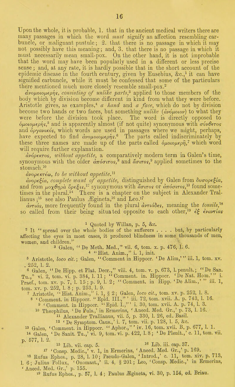 Upon the whole, it is probable, 1. that in the ancient medical writers there are many passages in which the word must signify an affection resembling car- buncle, or malignant pustule; 2. that there is no passage in which it may not possibly have this meaning; and, 3. that there is no passage in which it must necessarily mean small-pox. On the other hand, it is not improbable that the word may have been popularly used in a different or less precise sense; and, at any rate, it is hardly possible that in the short account of the epidemic disease in the fourth century, given by Eusebius, &C.,1 it can have signified carbuncle, while it must be confessed that some of the particulars there mentioned much more closely resemble small-pox.2 dvofioLOfxeprjs, consisting of unlike parts,3 applied to those members of the body which by division become different in kind from what they were before. Aristotle gives, as examples,4 a hand and a face, which do not by division become two hands or two faces, but something unlike (dvopoiov) to what they were before the division took place. The word is directly opposed to 6poLOfj.epr]i,5 and is apparently almost (if not quite) synonymous with ovvQctos and opyavucos, which words are used in passages where we might, perhaps, have expected to find avopoiopepris.6 The parts called indiscriminately by these three names are made up of the parts called dp-oiopepr),7 which word will require further explanation. avopeKTos, without appetite, a comparatively modern term in Galen’s time, synonymous with the older dnoaoros,8 and amros,9 applied sometimes to the stomach.10 dvopeKTeco, to be without appetite.11 dvope^ia, complete want of appetite, distinguished by Galen from dvaopeijia, and from po\6r]pa ope^is,1- synonymous with dcr ir os or dnocnros,13 found some- times in the plural.14 There is a chapter on the subject in Alexander Tral- lianus ;15 see also Paulus JEgineta,10 and Leo.17 avrids, more frequently found in the plural dvriaSev, meaning the tonsils,18 so called from them being situated opposite to each other,19 ivavrias 1 Quoted by Willan, p. 5, &c, 2 It “spread over the whole bodies of the sufferers .... but, by particularly affecting the eyes in most cases, it produced blindness in some thousands of men, women, and children.” 3 Galen, “ De Meth. Med.,” vii. 6, tom. x. p. 476, 1. 6. 4 “Hist. Anim.,” i. 1, init. 5 Aristotle, loco cit.; Galen, “Comment in Hippocr. ‘De Alim,’” iii. 1, tom. xv. 252 1 2 6 Galen, “ De Hipp. et Plat. Deer.,” viii. 4, tom. v. p. 673, 1.penult.; “De San. Tu.,” vi. 2, tom. vi. p. 384, 1. 11 ; “Comment, in. Hippocr. ‘De Nat. Horn.’” i. Praef., tom. xv. p. 7, 1. 15 ; p. 9, 1. 2; “Comment, in Hipp. ‘De Alim.,’ ” iii. 1, tom. xv. p. 252, 1. 8; p. 253, 1. 9. 7 Aristotle, “Hist. Anim.,” i. 1, § 2; Galen, loco cit., tom. xv. p. 252, 1. 8. 8 ‘ Comment, in Hippocr. “Epid. III.,” ’ iii. 72, tom. xvii. A. p. 743, 1. 16. 9 ‘ Comment, in Hippocr. “Epid. I.,”’ i. 30, tom. xvii. A. p. 74, 1. 3. 10 Theophilus, ‘ De Puls.,’ in Ermerins, ‘ Anecd. Med. Gr.,’ p. 73, 1. 16. 11 Alexander Trallianus, vii. 5, p. 330, 1. 26, ed. Basil. 12 ‘ De Symptom. Caus., ’ i. 7, tom. vii. p. 128, 1. 5, &c. 13 Galen, ‘Comment, in Hippocr. “ Aphor.,” ’ iv. 16, tom, xvii. B. p. 677, 1. 1. 14 Galen, ‘ De Sauit. Tu.,’ vi. 9, tom. vi. p. 422, 1. 8 ; ‘ De Pleuit.,’ c. 11, tom. vii. p. 577, 1. 2. 15 Lib. vii. cap. 5. lb Lib. iii. cap. 37. 17 ‘Consp. Medic.,’ v. 1, in Ermerins, ‘ Anecd. Med. Gr.,’ p. 169, 18 Rufus Ephes., p. 28, 1. 10; Pseudo-Galen, ‘Introd.,’ c. 11, tom. xiv. p. 713, 1. 6; Julius Pollux, ‘ Onomast.,’ ii. 4, §201; Leo, ‘Consp. Medic.,’ in Ermerins, ‘ Anecd. Med. Gr.,’ p. 155. 19 Rufus Ephes., p. 57, 1. 4; Paulus jEgineta, vi. 30, p. 154, ed. Briau.