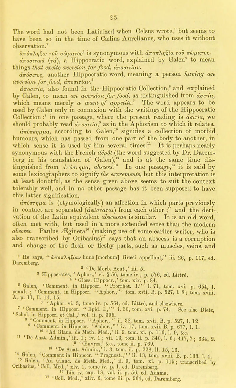 The word had not been Latinized when Celsus wrote,1 but seems to have been so in the time of Cajlius Aurelianus, who uses it without observation.* «7ro7rX/;^£C roil avparog3 is synonymous with cnrmrXrj^la rov crwparoQ. nTroffiTiKd (-«), a Hippocratic word, explained by Galen4 to mean things that excite aversion for food, dnotnriav. chrorjiTOQ, another Hippocratic word, meaning a person having an avei'sion for food, diroeiTiav.“ diroairia, also found in the Hippocratic Collection,6 and explained by Galen, to mean an aversion for food, as distinguished from dmria, which means merely a want of appetite.7 The word appears to be used by Galen only in connexion with the writings of the Hippocratic Collection :8 in one passage, where the present reading is dcriria, we should probably read dirocLTia,a as in the Aphorism to which it relates. diromnjfipa, according to Galen,10 signifies a collection of morbid humours, which has passed from one part of the body to another, in which sense it is used by him several times.11 It is perhaps nearly synonymous with the French depot (the word suggested by Dr. Darem- berg in his translation of Galen),1* and is at the same time dis- tinguished from diroarriiia, abscess.13 In one passage,14 it is said by some lexicographers to signify the excrements, but this interpretation is at least doubtful, as the sense given above seems to suit the context tolerably well, and in no other passage has it been supposed to have this latter signification. dnooTTina is (etymologically) an affection in which parts previously in contact are separated (d^iararai) from each other ;15 and the deri- vation of the Latin equivalent abscessus is similar. It is an old word, often met with, but used in a more extended sense than the modern abscess. Paulus HSgineta10 (making use of some earlier writer, who is also transcribed by Oribasius)17 says that an abscess is a corruption and change of the flesh or fleshy parts, such as muscles, veins, and I He says, “ diroir\t]^iav hunc [morbum] Grseci appellant, ” iii. 26, p. 117, ed. Daremberg. 2 ‘ De Morb. Acut.,’ iii. 5. 3 Hippocrates, * Aphor.,’ vi. § 56, tome iv., p. 576, ed. Littre, 4 ‘ Gloss. Hippocr.,’ tom. xix. p. 84. 5 Galen, ‘Comment, in Hippocr. “Prorrhet. I.”’ i. 71, tom. xvi. p. 654, 1. penult.; ‘Comment, in Hippocr. “Aphor.,”’ tom. xvii, B. p. 527, 1. 8; tom. xviii. A. p. 11, 11. 14, 15. 6 ‘Aphor. vi. 3, tome iv. p. 564, ed. Littre, and elsewhere. 7 ‘Comment, in Hippocr. “ Bpid. I.,”’ i. 30, tom. xvi. p. 74. See also Dietz, ‘Schol. in Hippocr. et Gal.,’ vol. ii. p. 395. 8 ‘Comment, in Hippocr. “Aphor.,”’ ii. 32, tom. xvii. B. p. 527, 1. 12. 9 ‘Comment, in Hippocr. ‘Aphor.,” ’ iv. 17, tom. xvii. B. p. 677, 1. 1. 10 ‘Ad Glauc. de Meth. Med.,’ ii. 9, tom. xi. p. 116, 1. 9, &c. II ‘De Anat. Admin.,’iii. 1; iv. 1; vii. 13, tom. ii. p. 340, 1. 6; 417,7; 634, 2. I2 ‘ CEuvres,’ &c., tome ii. p. 769. 13 ‘De Anat. Admin.,’ i. 3, tom. ii. p. 228, 11. 15, 16. 14 Galen, ‘ Comment in Hippocr. “ Prognost.,” ’ ii. 13, tom. xviii. B. p. 133, 1. 4. J5 Galen, ‘Ad Glauc. de Meth. Med.,’ ii. 9, tom. xi. p. 115; transcribed by Oribasius, ‘ Coll. Med.,’ xlv. 1, tome iv. p. 1. ed. Daremberg. 18 Lib. iv. cap. 18, vol. ii. p. 56, ed. Adams.