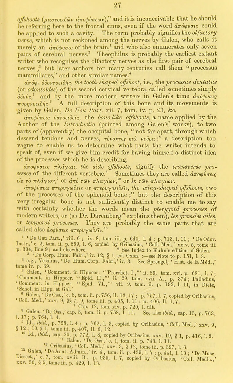 offshoots (jiufTroeiSwv uTvolpvcrEiov)'' find it is inconceivable that he should be referring here to the frontal sinus, even if the word dirotyvoig could be applied to such a cavity. The terra probably signifies the olfactory nerve, which is not reckoned among the nerves by Galen, who calls it merely an dv6(pveig of the brain,1 and who also enumerates only 3even pairs of cerebral nerves.3 Theophilus is probably the earliest extant writer who recognises the olfactory nerves as the first pair of cerebral nerves;3 but later authors for many centuries call them “processus mammillares,” and other similar names.4 «tto0. oIovtoelcoq, the tooth-shaped offshoot, i.e., the processus dentatus (or odontoides) of the secoud cervical vertebra, called sometimes simply olovgf and by the more modern writers in Galen’s time dirotyvcng irvpqvoeiSiig.6 A full description of this bone and its movements is given by Galen, De Usu Part. xii. 7, tom. iv. p. 23, <kc. droipvffEtg de-oEideig, the hone-like offshoots, a name applied by the Author of the Introductio (printed among Galen’s7 works), to two parts of (apparently) the occipital bone, “ not far apart, through which descend tendons and nerves, tevoptes ical vsupa a description too vague to enable us to determine what parts the writer intends to speak of, even if we give him credit for having himself a distinct idea of the processes which he is describing. d-oipvtTEig 7r\dyiai, the side offshoots, signify the transverse pro- cesses of the different vertebrae.8 Sometimes they are called a:Tocpvesig els to irXdyiovf or dvo ruin' nXayiwr,10 or ek run' nXayiuvr. arroipvtTEis TrrepvyujCEis or TrrepvyoEideis, the wing-shaped offshoots, two of the processes of the sphenoid bone ;u but the description of this very irregular bone is not sufficiently distinct to enable me to say with certainty whether the words mean the pterygoid processes of modern writers, or (as Dr. Daremberg13 explains them), les grandes ailes, or temporal processes. They are probably the same parts that are called also EKrpvaeis TTTEpvyuiCeis.1^ ' ‘ De Usu Part.,’ viii. 6 ; ix. 8, tom. iii. p. 640, 1. 4 ; p. 713, 1.11 ; ‘ De Odor. Instr.,’ c. 2, tom. ii. p. 859, 1. 6, copied by Oribasius, ‘ Coll. Med.,’ xxiv. 5, tome iii. p. 304, line 9; and elsewhere. 2 See Index to Kuhn’s edition of Galen. 3 ‘De Corp. Hum. Fabr.,’ iv. 12, § 1, ed. Oxon. see Note to p. 151, l. 8. 4 e.g., Vesalius, ‘ De Hum. Corp. Fabr.,’ iv. 3. See Sprengel, ‘ Hist, de la Med.,’ tome iv. p. 69. 3 Galen, ‘Comment, in Hippocr. “ Prorrbet. I.,”’ ii. 89, tom. xvi. p. 681, 1. 7; ‘Comment, in Hippocr. “ Epid. II.,’” ii. 29, tom. xvii. A., p. 374 ; Palladius’ ‘Comment, in Hippocr. “Epid. VI.,”’ vii. 9, tom. ii. p. 192, 1. 11, in Dietz, ‘Schol. in Hipp. et Gal.’ Galen, DeOss., c. 8, tom. ii. p. i56,11. 13, 17 ; p. 757,1. 7, copied by Oribasius, ‘ Coll. Med.,’ xxv. 9, §§ 7, 9, tome iii. p. 405, 1. 11 ; p. 406, 11. 1, 7. 7 Cap. 12, tom. xiv. p. 720, 1. ult. 8^Galen, ‘De Oss.,’ cap. 8, tom. ii. p. 758, 1. 11. See also ibid., cap. 13, p. 763, 1. 17; p. 764, 1. 4. J Id., ibid., p. 758, 1. 4 ; p. 762, 1. 3, copied by Oribasius, ‘Coll. Med.,’ xxv. 9 § 12 ; 10, § 1, tome iii. p, 407, 11. 6, 12. 10 Id., ibid., cap. 20, p. 772, 1. 8, copied by Oribasius, xxv. 19, § 1, p. 416, 1. 3.  Galen. ‘De Oss.,’ c. 1, tom. ii. p. 743, 1. 11. 12 0ribasius» ‘Coll. Med.,’ xxv. 3, § 12, tome iii. p. 397, 1. 6. ■ Galen, ‘ De Anat. Admin.,’ iv. 4 , tom. ii. p. 439, 1. 7 ; p. 441, 1. 10 ; ‘ De Muse. Dissect., c. 7, tom. xviii. B., p. 935, 1. 7, copied by Oribasius, ‘Coll. Medic.,’ xxv. 30, § 5, tome iii. p. 429, 1. 13.