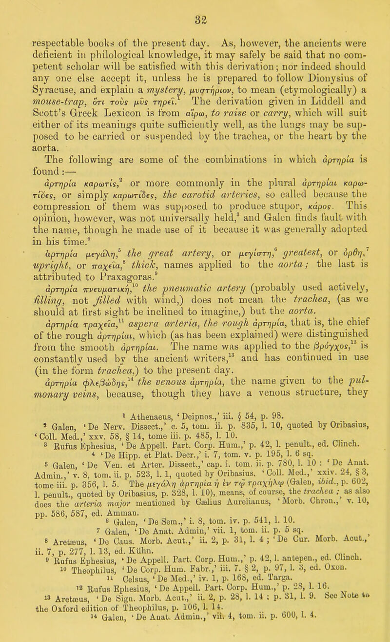 respectable books of the present day. As, however, the ancients were deficient in philological knowledge, it may safely be said that no com- petent scholar will be satisfied with this derivation; nor indeed should any one else accept it, unless he is prepared to follow Dionysius of Syracuse, and explain a mystery, pvafipiov, to mean (etymologically) a mouse-trap, on rovs pvs rrjpel.1 The derivation given in Liddell and Scott’s Greek Lexicon is from alpco, to raise or carry, which will suit either of its meanings quite sufficiently well, as the lungs may be sup- posed to be carried or suspended by the trachea, or the heart by the aorta. The following are some of the combinations in which dp-rqpla is found :— aprrjpia Kapooris,2 or more commonly in the plural dprrjpiai Kapco- nties, or simply /capum'Ses, the carotid arteries, so called because the compression of them was supposed to produce stupor, mpos. This opinion, however, was not universally held,3 and Galen finds fault with the name, though he made use of it because it was generally adopted in his time.4 * &prrjpia peya\r),s the great artery, or peyiarrj,6 7 greatest, or opdrj,T upright, or 7raffia,8 thick, names applied to the aorta; the last is attributed to Praxagoras.9 dpTTjpia nvevpcLTiKT],10 the pneumatic artery (probably used actively, hllinq, not filled with wind,) does not mean the trachea, (as we should at first sight be inclined to imagine,) but the aorta. dprqpla rpa^eta,11 * asp era arteria, the rough dprrjpla, that is, the chief of the rough apTTjplai, which (as has been explained) were distinguished from the smooth dpT-qp'iai. The name was applied to the (3poyxos,u is constantly used by the ancient writers,13 and has continued in use (in the form trachea,) to the present day. dpTr/pla 0Xe,3o)S79,14 the venous dpTqpla, the name given to the pul- monary veins, because, though they have a venous structure, they 1 Athenaeus, ‘ Deipnos.,’ iii. § 54, p. 98. 1 Galen, ‘De Nerv. Dissect.,’ c. 5, tom. ii. p. 835, 1. 10, quoted by Oribasius, ‘Coll. Med.,’ xxv. 58, § 14, tome iii. p. 485, 1. 10. 3 Rufus Ephesius, ‘ De Appell. Fart. Corp. Hum.,’ p. 42, L penult., ed. Clinch. 4 ‘De Hipp. et Plat. Deer.,’ i. 7, tom. v. p. 195, 1. 6 sq. 6 Galen, ‘ De Yen. et Arter. Dissect.,’ cap. i. tom. ii. p. 780, 1. 10 : ‘De Anat. Admin.,’ v. 8, tom. ii. p. 523, 1. 1, quoted by Oribasius. ‘ Coll. Med.,’ xxiv. 24, § 3, tome iii. p. 356, 1. 5. The peyaXt] dprppia t) kv Tip rpaxhXtp (Galen, ibid., p. 602, 1. penult., quoted by Oribasius, p. 328, 1. 10), means, of course, the trachea ;, as also does the arteria major mentioned by Omlius Aurelianus, ‘ Morb. Ohron., v. 10, pp. 586, 587, ed. Amman. . 6 Galen, ‘De Sem.,’ i. 8, tom. iv. p. 541, 1. 10. 7 Galen, ‘De Anat. Admin,’ vii. 1, tom. ii. p. 5 sq. 3 Aretseus, ‘Do Caus. Morb. Acut.,’ ii. 2, p. 31, 1. 4; ‘De Cur. Morb. Acut., ii. 7, p. 277, 1. 13, ed. Kiihn. 9 Rufus Ephesius, * De Appell. Part. Corp. Hum.,’ p. 42,1. antepen., ed. Clinch. 10 Theophilus, ‘ De Corp. Hum. Fabr.,’ iii. 7. § 2, p. 97, 1. 3, ed. Oxon. 14 Celsus, ‘ De Med.,’ iv. 1, p. 168, ed. Targa. 13 Rufus Ephesius, ‘ De Appell. Part. Corp. Hum.,’ p. 2S, 1. 16. 13 Aretmus, * De Sign. Morb. Acut.,’ ii. 2, p. 28, 1. 14 ; p. 31, 1. 9. See Note to the Oxford edition of Theophilus, p. 106, 1. 14. 14 Galen, ‘ De Anat. Admin.,’ vii. 4, tom. ii. p. 600, 1. 4.