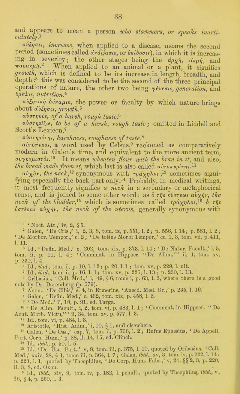 and appears to mean a person who stammers, or spea/cs inarti- culately.1 aytoaa, increase, when applied to a disease, means the second period (sometimes called avdQaais, or knihoois), in which it is increas- ing in severity; the other stages being the dp-^h, dsyp, and napuKy/j.2 ' When applied to an animal or a plant, it signifies growth, which is defined to he its increase in length, breadth, and depth :3 this was considered to be the second of the three principal operations of nature, the other two being yeveans, generation, and Opexpis, nutrition.4 av&Tucr) buvupis, the power or faculty by which nature brings about dvfyats, growths uvon/pos, of a harsh, rough taste.6 avorriptZu), to he of a harsh, rough taste; omitted in Liddell and Scott’s Lexicon.7 avcTT-ppurps, harshness, roughness of taste} abronvpus, a word used by Celsus,9 reckoned as comparatively modern in Gralen’s time, and equivalent to the more ancient term, ovyKopuTTos.10 It means wheaten flour with the Iran in it, and also, the bread made from it, which last is also called avruTrypirpi.11 avXilv, the neck,synonymous with rfja'^jjXos ;13 sometimes signi- fying especially the back part only.14 Probably, in medical writings, it most frequently signifies a neck in a secondary or metaphorical sense, and is joined to some other word: as 6 rps Kvtrrews av-^py, the neck of the bladder f which is sometimes called rpa^n^os,16 6 rps uarepns av\pv, the neck of the uterus, generally synonymous with 1 ‘Noct. Att.,’ iv, 2, § 5. 2 Galen, ‘ De Cris.,’ i, 2, 3, 8, tom. ix, p. 551,1. 2; p. 556, 1.14; p. 581, 1. 2 ; ‘ De Morbor. Tempor.,’ c. 2; ‘ De totius Morbi Tempor.,’ ec. 1, 3, tom. vii, p. 411, 1. 11. 3 Id., * Defin. Med.,’ c. 202, tom. xix, p. 373,1. 14; ‘ De Natur. Facult.,’ i, 5, tom. ii, p. 11, 1. 4; ‘Comment, in Hippocr. “De Alim.,”’ ii, 1, tom. xv, p. 230, 1. 4. 4 Id., ibid., tom. ii, p. 10, 1. 12; p. 20, 1.1; tom. xv, p. 229,1. ult. 5 Id., ibid., tom. ii, p. 16, 1. 1; tom. xv, p. 226, 1. 13; p. 230, 1. 13. 6 Oribasius, * Coll. Med.,’ i, 49, § 6, tome i, p. 63, 1. 3, where there is a good note by Dr. Daremberg (p. 579). 1 Anon., ‘ De Cibis,’ c. 4, in Ermerins, ‘ Anecd. Med. Gr.,’ p. 235, 1. 16.  Galen, ‘ Defin. Med.,’ c. 462, tom. xix, p. 458, 1. 2. 9 ‘ De Med.,’ ii, 18, p. 91, ed. Targa. 10 1 De Alim. Facult., i, 2, tom. vi, p. 483,1.1; ‘ Comment, in Hippocr. “ Dc Acut. Morb. Vietu,” ’ ii, 34, tom. xv, p. 577, 1. 3. 11 Id., tom. vi, p. 484,1. 3. 13 Aristotle, ‘ Hist. Anim.,’ i, 10, § 1, and elsewhere. 13 Galen, ‘ De Oss.,’ cap. 7, tom. ii, p. 756,1. 2; Rufus Epliesius, ‘ De Appell. Part. Corp. Hum.,’ p. 28, 11. 14, 15, ed. Clinch. 14 Id., ibid., p. 50, 1. 5. 15 Id., ‘ De Usu Part.,’ v, 8, tom. iii, p. 375, 1. 10, quoted by Oribasius, ‘ Coll. Med.,’ xxiv, 28, § 1, tome iii, p. 364, 1. 7; Galen, ibid., xv, 3, tom. iv, p. 222,1.14; )). 223, 1. 1, quoted by Thcophilus, ‘ Do Corp. Hum. Fabr.,’ v, 24, §§ 2, 3, p. 220, 11. 3, 8, ed. Oxon. _ - 15 Id., ibid., xiv, 9, tom. iv, p. 182, 1. penult., quoted by Thcophilus,, ibid., v, 36, § 4, p. 260, 1. 3.