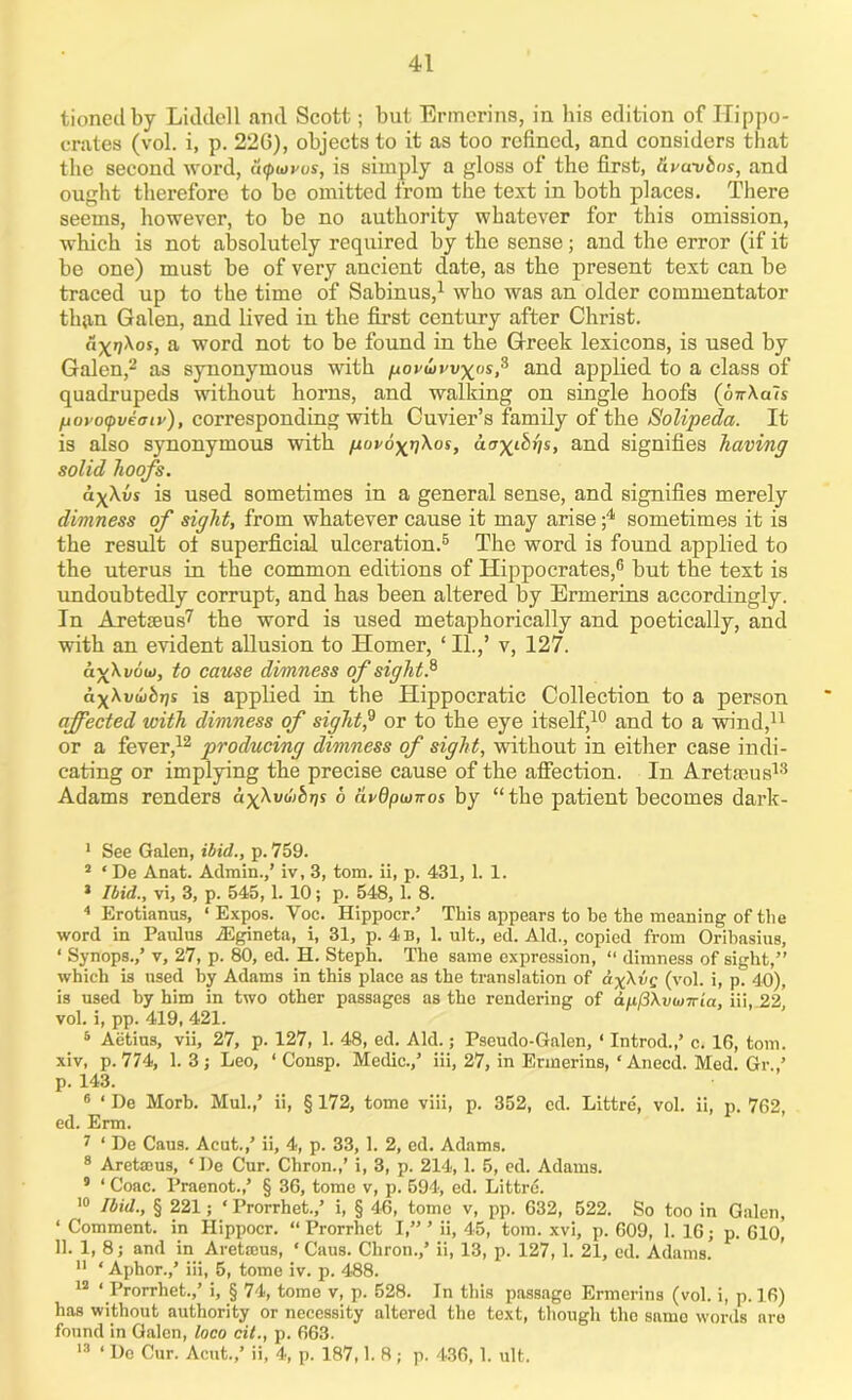 tionedby Liddell and Scott; but Ermerins, in bis edition of Hippo- crates (vol. i, p. 22G), objects to it as too refined, and considers that the second word, acpiorus, is simply a gloss of the first, dvcmbos, and ought therefore to be omitted from the text in both places. There seems, however, to be no authority whatever for this omission, which is not absolutely required by the sense; and the error (if it be one) must be of very ancient date, as the present text can be traced up to the time of Sabinus,1 who was an older commentator th{in Galen, and lived in the first century after Christ. axnXos, a word not to be found in the Greek lexicons, is used by Galen,2 * as synonymous with /uovwwx'is? and applied to a class of quadrupeds without horns, and walking on single hoofs (oirAaTs fiovoipveoiv), corresponding with Cuvier’s family of the Solipeda. It is also synonymous with govox^Xos, aax^hs, and signifies having solid hoofs. axXvs is used sometimes in a general sense, and signifies merely dimness of sight, from whatever cause it may arise ;4 sometimes it is the result of superficial ulceration.5 The word is found applied to the uterus in the common editions of Hippocrates,6 but the text is undoubtedly corrupt, and has been altered by Ermerins accordingly. In Aretffius7 8 * the word is used metaphorically and poetically, and with an evident allusion to Homer, ‘ II.,’ v, 127. av\i/ow, to cause dimness of sight.6 axXvutbr]s is applied in the Hippocratic Collection to a person affected with dimness of sight? or to the eye itself,10 and to a wind,11 or a fever,12 producing dimness of sight, without in either case indi- cating or implying the precise cause of the affection. In Aretaeus13 Adams renders axXvti>bris 6 avOpionos by “the patient becomes dark- 1 See Galen, ibid., p. 759. 2 ‘De Anat. Admin.,’ iv, 3, tom. ii, p. 431, 1. 1. * Ibid., vi, 3, p. 545,1. 10; p. 548, 1. 8. 4 Erotianus, ‘ Expos. Voc. Hippocr.’ This appears to be the meaning of the word in Panlus iEgineta, i, 31, p. 4 b, 1. nit., ed. Aid., copied from Oribasius, ‘ Synops.,’ v, 27, p. 80, ed. H. Steph. The same expression, “ dimness of sight,” which is used by Adams in this place as the translation of axXvs (vol. i, p. 40), is used by him in two other passages as the rendering of apfiXvionia, iii, 22, vol. i, pp. 419, 421. 5 Aetius, vii, 27, p. 127, 1. 48, ed. Aid.; Pseudo-Galen, ‘ Introd.,’ e. 16, tom. xiv, p. 774, 1. 3 j Leo, ‘ Consp. Medic.,’ iii, 27, in Ermerins, ‘ Anecd. Med. Gr.,’ p. 143. 6 ‘ De Morb. Mul.,’ ii, § 172, tome viii, p. 352, ed. Littre, vol. ii, p. 762, ed. Erm. 7 1 De Caus. Aeut.,’ ii, 4, p. 33, 1. 2, ed. Adams. 8 Aretajus, * I)e Cur. Chron.,’ i, 3, p. 214,1. 5, ed. Adams. 5 ‘ Coac. Praenot.,’ § 36, tome v, p. 594, ed. Littre. 10 Ibid., § 221; ‘ Prorrhet.,’ i, § 46, tome v, pp. 632, 522. So too in Galen, ‘ Comment, in Hippocr. “ Prorrhet I,” ’ ii, 45, tom. xvi, p. 609, 1. 16; p. 610, 11. 1, 8; and in Aretams, ‘ Caus. Chron.,’ ii, 13, p. 127, 1. 21, ed. Adams. 11 ‘ Aphor.,’ iii, 5, tome iv. p. 488. 12 ‘ Prorrhet.,’ i, § 74, tome v, p. 528. In this passago Ermerins (vol. i, p. 16) has without authority or necessity altered the text, though the samo words are found in Galen, loco cit., p. 663. 13 ‘ De Cur. Acut.,’ ii, 4, p. 187,1. 8; p. 436,1. ult.