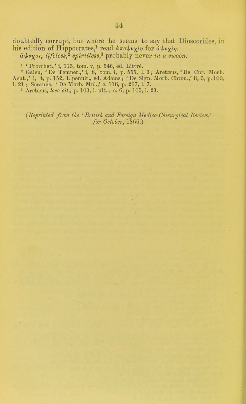 doubtedly corrupt, but where he seems to say that Dioscorides, in his edition of Hippocrates,1 read a-Kn^vyir) for &if/i ci^v^os, lifeless,2 spiritless,3 probably never in a sivoon. 1 ‘ Prorrhet.,’ i, 113, tom. v, p. 54G, ed. Littre. 2 Galen, ‘De Temper.,’ i, 8, tom. i, p. 555, 1. 3; Aretaeus, ‘De Cur. Morb. Acut.,’ i, 4, p. 152, 1. penult., ed. Adams; ‘ De Sign. Morb. Chron.,’ ii, 5, p. 103, 1. 21; Soranus, ‘ De Morb. Mul.,’ c. 116, p. 267, 1. 7. 3 Aretaeus, loco cit., p. 103,1. ult.; c. 6, p. 105, 1. 23. [Reprinted from the ‘British and Foreign Medico-Cliirurgical Review,’ for October, 1866.)