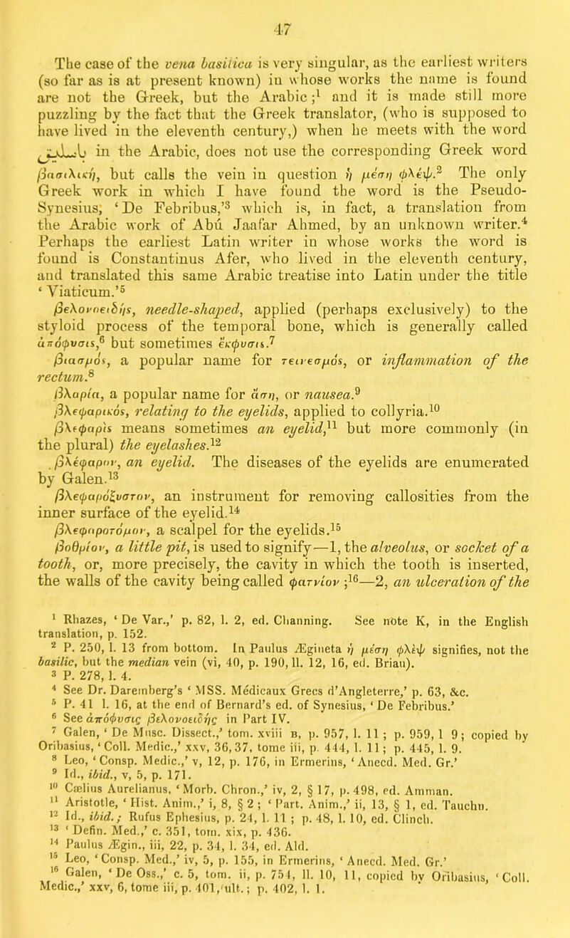 The case of the vena basilica is very singular, as the earliest writers (so far as is at present known) iu whose works the name is found are not the Greek, but the Arabic ;l and it is made still more puzzling by the fact that the Greek translator, (who is supposed to have lived in the eleventh century,) when he meets with the word in the Arabic, does not use the corresponding Greek word finet\m), but calls the vein iu question >/ f.temi The only Greek work in which I have found the word is the Pseudo- Synesius; ‘De Febribus,’3 which is, in fact, a translation from the Arabic work of Abu Jaafar Ahmed, by an unknown writer.4 Perhaps the earliest Latin writer in whose works the word is found is Constantinus Afer, who lived in the eleventh century, and translated this same Arabic treatise into Latin under the title ‘ Viaticum.’5 fieXoi'oetbi'is, needle-shaped, applied (perhaps exclusively) to the styloid process of the temporal bone, which is generally called unotpvms,6 but sometimes ectpucris.7 (3iaa/jos, a popular name for Teneir/jos, or inflammation of the rectum.8 iiXapia, a popular name for aan, or nausea.9 fiXecpapicos, relating to the eyelids, applied to collyria.10 /3\f(pap'is means sometimes an eyelid,11 but more commonly (in the plural) the eyelashes,12 S\eq>apor, an eyelid. The diseases of the eyelids are enumerated by Galen.13 ftXe<j>ap6£,varov, an instrument for removing callosities from the inner surface of the eyelid.14 pXeqxiporopor, a scalpel for the eyelids.15 fioQptov, a little pit, is used to signify—1, the alveolus, or socket of a tooth, or, more precisely, the cavity in which the tooth is inserted, the walls of the cavity being called (parvlor ;16—2, an ulceration of the I Rhazes, ‘ De Var.,’ p. 82, 1. 2, ed. Charming. See note K, in the English translation, p. 152. * P. 250, 1. 13 from bottom. In Paulus Aigineta >/ piap <pXt\p signifies, not the basilic, but the median vein (vi, 40, p. 190,11. 12, 16, ed. Brian). 3 P. 278,1. 4. 4 See Dr. Daremberg’s ‘ MSS. Medicaux Grecs d’Angleterre,’ p. 63, &c. 5 P. 41 1. 16, at the end of Bernard’s ed. of Synesius, ‘ De Febribus.’ 6 See cnroiiivoiQ pliXovoubriQ 'n Part IV. 7 Galen, ‘ De Muse. Dissect.,’ tom. xviii b, p. 957, 1. 11 ; p. 959,1 9; copied by Oribasius, ‘ Coll. Medic.,’ xxv, 36,37, tome iii, p. 444, 1.11; p. 445, 1. 9. 8 Leo, ‘ Consp. Medic.,’ v, 12, p. 176, in Ermerins, ‘ Anecd. Med. Gr.’ 9 Id., ibid., v, 5, p. 171. 10 Cselius Aurelianus, ‘Morb. Chron.,’ iv, 2, § 17, p.498, ed. Amman. II Aristotle, ‘ Hist. Anim.,’ i, 8, § 2 ; ‘ Part. Anim.,’ ii, 13, § 1, ed. Tauchn. 12 Id., ibid.; Rufus Ephesius, p. 24, 1. 11 ; p. 48, 1. 10, ed. Clinch. 13 ‘ Defin. Med.,’ c. 351, tom. xix, p. 436. 14 Paulus /Egin., iii, 22, p. 34, 1. 34, ed. Aid. 15 Leo, ‘Consp. Med.,’ iv, 5, p. 155, in Ermerins, ‘ Anecd. Med. Gr.’ 16 Galen, ‘ De Oss.,’ c. 5, tom. ii, p. 754, 11. 10, 11, copied bv Oribasius, ‘Coll.