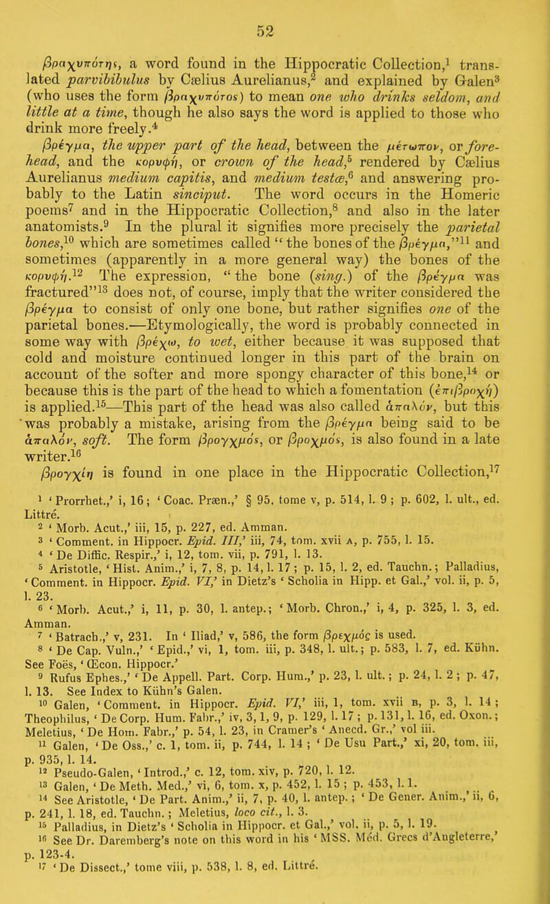 fipayynorrii, a word found in the Hippocratic Collection,1 trans- lated parvibibulus by Cselius Aurelianus,2 and explained by Galen3 (who uses the form (ipn^vnoros) to mean one who drinks seldom, and little at a time, though he also says the word is applied to those who drink more freely.4 fipey/ja, the upper part of the head, between the perunroy, or fore- head, and the Kopv<f>r), or crown of the head? rendered by Caelius Aurelianus medium capitis, and medium testce? and answering pro- bably to the Latin sinciput. The word occurs in the Homeric poems7 and in the Hippocratic Collection,8 and also in the later anatomists.9 In the plural it signifies more precisely the parietal bones f which are sometimes called “ the bones of the jSpey/zn,”11 and sometimes (apparently in a more general way) the bones of the Kopvipri,12 The expression, “the bone (sing.) of the ftpeypa was fractured”13 does not, of course, imply that the writer considered the fipeypa to consist of only one bone, but rather signifies one of the parietal bones.—Etymologically, the word is probably connected in some way with (ipe^to, to xoet, either because it was supposed that cold and moisture continued longer in this part of the brain on account of the softer and more spongy character of this bone,14 or because this is the part of the head to which a fomentation (emfipoyii) is applied.15—This part of the head was also called uira\6v, but this was probably a mistake, arising from the flpeypa being said to be cnrciXot’, soft. The form /Ipoy^/uos, or j3po^p6s, is also found in a late writer.16 fipoyxlri is found in one place in the Hippocratic Collection,17 1 ‘ Prorrhet.,’ i, 16; ‘ Coac. Praen.,’ § 95, tome v, p. 514, 1. 9 ; p. 602, 1. ult., ed. Littre. 2 ‘ Morb. Acut.,’ iii, 15, p. 227, ed. Amman. 3 ‘ Comment, in Hippocr. Epid. Ill,’ iii, 74, tom. xvii a, p. 755, 1. 15. 4 ‘ De Diffic. Respir.,’ i, 12, tom. vii, p. 791, 1. 13. 5 Aristotle, ‘Hist. Anim.,’ i, 7, 8, p. 14,1. 17; p. 15, 1. 2, ed. Tauchn.; Palladius, ‘Comment, in Hippocr. Epid. VI’ in Dietz’s ‘ Scholia in Hipp. et Gal.,’ vol. ii, p. 5, 1. 23. 6 ‘Morb. Acut.,’ i, 11, p. 30, 1. antep.; ‘Morb. Chron.,’ i, 4, p. 325, 1. 3, ed. Amman. 7 ‘ Batrach.,’ v, 231. In ‘ Iliad,’ v, 586, the form (3pexp°Q is used. 8 ‘ De Cap. Vuln.,’ ‘ Epid.,’ vi, 1, tom. iii, p. 348, 1. ult.; p. 583, 1. 7, ed. Kuhn. See Foes, ‘ CEcon. Hippocr.’ 9 Rufus Ephes.,’ ‘ De Appell. Part. Corp. Hum.,’ p. 23, 1. ult.; p. 24, 1. 2 ; p. 47, 1. 13. See Index to Kuhn’s Galen. 10 Galen, ‘Comment, in Hippocr. Epid. VI,’ iii, 1, tom. xvii b, p. 3, 1. 14; Theophilus, ‘ De Corp. Hum. Fabr.,’ iv, 3,1, 9, p. 129, 1.17 ; p. 131,1. 16, ed. Oxon.; Meletius, ‘ De Horn. Fabr.,’ p. 54, 1. 23, in Cramer’s ‘ Anecd. Gr.,’ vol iii. 11 Galen, ‘ De Oss.,’ c. 1, tom. ii, p. 744, 1. 14 ; ‘ De Usu Part.,’ xi, 20, tom. iii, p. 935,1. 14. 12 Pseudo-Galen, ‘ Introd.,’ c. 12, tom. xiv, p. 720, 1. 12. 13 Galen, ‘ De Meth. Med.,’ vi, 6, tom. x, p. 452, 1. 15 ; p. 453, 1.1. 14 See Aristotle, ‘ De Part. Anim.,’ ii, 7, p. 40, 1. antep.; ‘ De Gener. Anim.,’ n, 6, p. 241, 1. 18, ed. Tauchn.; Meletius, loco cit., 1. 3. 15 Palladius, in Dietz’s ‘ Scholia in Hippocr. et Gal.,’ vol. ii, p. 5, 1. 19. lfi See Dr. Daremberg’s note on this word in his ‘ MSS. Med. Grecs d Augleterre, p. 123-4. 17 ‘ De Dissect.,’ tome viii, p. 538, 1. 8, ed. Littre.