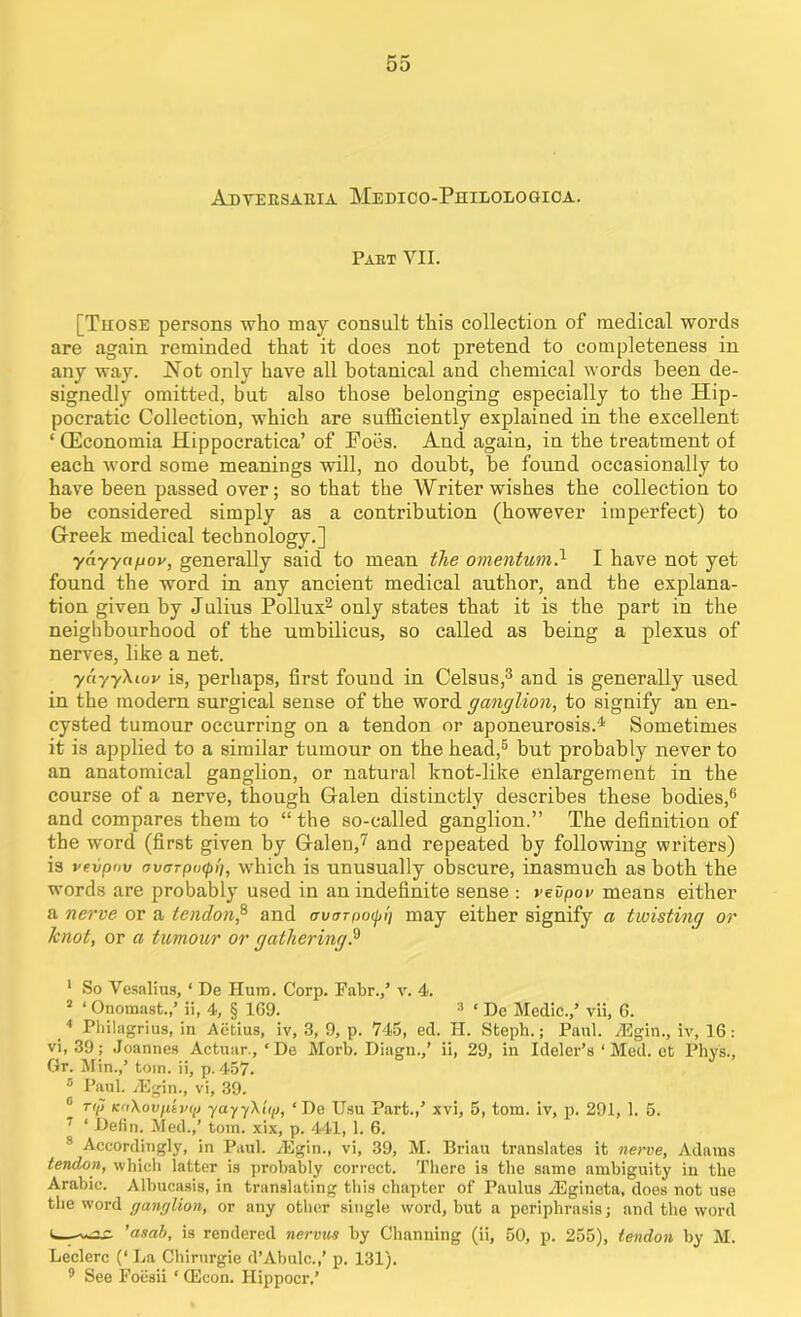 Adversaria Medico-Philologioa. Part VII. [Those persons who may consult this collection of medical words are again reminded that it does not pretend to completeness in any way. Hot only have all botanical and chemical words been de- signedly omitted, but also those belonging especially to the Hip- pocratic Collection, which are sufficiently explained in the excellent ‘ (Economia Hippocratica’ of Poes. And again, in the treatment of each word some meanings will, no doubt, be found occasionally to have been passed over; so that the Writer wishes the collection to be considered simply as a contribution (however imperfect) to G-reek medical technology.] yayyn^ov, generally said to mean the omentum-1 I have not yet found the word in any ancient medical author, and the explana- tion given by Julius Pollux2 only states that it is the part in the neighbourhood of the umbilicus, so called as being a plexus of nerves, like a net. yuyyXiuv is, perhaps, first found in Celsus,3 and is generally used in the modern surgical sense of the word ganglion, to signify an en- cysted tumour occurring on a tendon or aponeurosis.4 Sometimes it is applied to a similar tumour on the head,5 but probably never to an anatomical ganglion, or natural knot-like enlargement in the course of a nerve, though Galen distinctly describes these bodies,6 and compares them to “the so-called ganglion.” The definition of the word (first given by Galen,7 and repeated by following writers) is vevpnv avarpixpi], which is unusually obscure, inasmuch as both the words are probably used in an indefinite sense : vevpov means either a nerve or a tendon,8 and owrpo^W; may either signify a twisting or knot, or a tumour or gathering.9 1 So Vesalius, 1 De Hum. Corp. Fabr./ v. 4. 2 ‘ Onomast./ ii, 4, § 169. 3 ‘ De Medic./ vii, 6. 4 Philagrius, in Aetius, iv, 3, 9, p. 745, ed. H. Steph.; Paid. TEgin., iv, 16: vi, 39; Joannes Actuar., ‘De Morb. Diagn./ ii, 29, in Ideler’s ‘Med. et Phys., Gr. Min./ tom. ii, p. 457. 5 Paul. -dSgin., vi, 39. [ rip KoXovptvip yayyXiip, ‘ De Usu Part./ xvi, 5, tom. iv, p. 291, 1. 5. 1 ‘ Defin. Med./ tom. xix, p. 441, 1. 6. 8 Accordingly, in Paul. TEgin., vi, 39, M. Briau translates it nerve, Adams tendon, which latter is probably correct. There is the same ambiguity in the Arabic. Albucasis, in translating this chapter of Paulus /Egineta, does not use the word ganglion, or any other single word, but a periphrasis; and the word ’asab, is rendered nervus by Channing (ii, 50, p. 255), tendon by M. Leclerc (‘ La Chirurgie d’Abulc./ p. 131). 3 See Foesii ‘ (Econ. Hippocr/