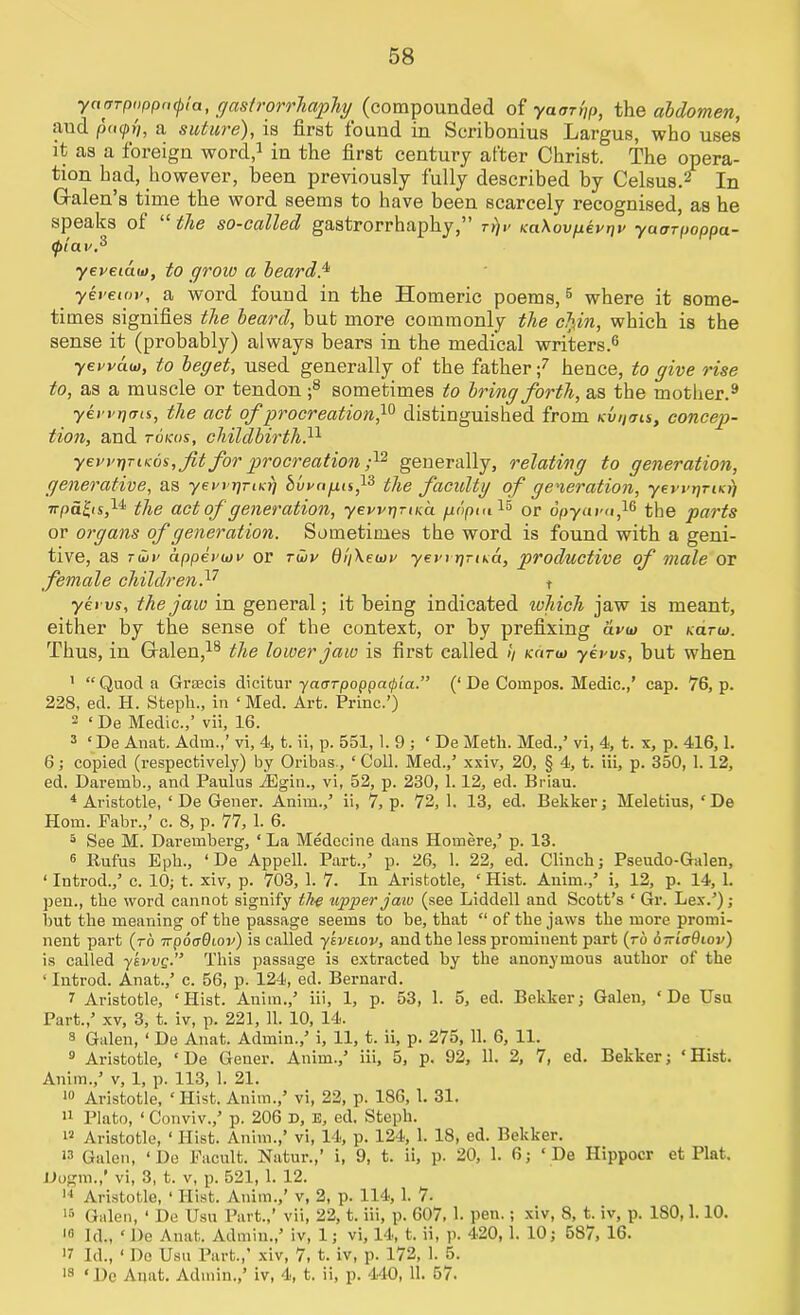 58 yarnpiippcKpla, gastrorrhct/phy (compounded of ya«rrt)p, the abdomen, aud payp, a suture), is first found in Scribonius Largus, who uses it as a foreign word,1 in the first century after Christ. The opera- tion had, however, been previously fully described by Celsus.2 In Galen s time the word seems to have been scarcely recognised, as he speaks ol the so-called gastrorrhaphy, ry)v Kct\ovpeyrjv yauTpoppa- 0tav.3 yeveiaw, to grow a beards yereiov, a word found in the Homeric poems,5 where it some- times signifies the beard, but more commonly the elfin, which is the sense it (probably) always bears in the medical writers.6 yei'vau), to beget, used generally of the father;7 hence, to give rise to, as a muscle or tendon ;8 sometimes to bring forth, as the mother.9 yei’vrjms, the act of procreation ,10 distinguished from Kvt)<jis, concep- tion, and tokos, childbirth.11 yevvx]TiKos, fit for procreation ;12 generally, relating to generation, generative, as yen prtKri Samps,13 the faculty of generation, yevi'rjriKy) npa^is,11 the act of generation, yewpTiKa. popm 15 or dpyam,16 the parts or organs of generation. Sometimes the word is found with a geni- tive, as ruir appealin' or tHjv 0//\eiaa yen jjrisa, productive of male Or female children.17 t yeivs, the jaw in general; it being indicated ichich jaw is meant, either by the sense of the context, or by prefixing avw or Kano. Thus, in Galen,18 the lower jaw is first called // kcituj yeans, but when 1 “ Quod a Grsecis dicitur yaurpoppafia.” (‘ De Compos. Medic.,’ cap. 76, p. 228, ed. II. Stepli., in ‘Med. Art. Princ.’) 2 ‘ De Medic.,’ vii, 16. 3 ‘ De Anat. Adm.,’ vi, 4, t. ii, p. 551,1.9; ‘ De Meth. Med.,’ vi, 4, t. x, p. 416,1. 6; copied (respectively) by Oribas., ‘ Coll. Med.,’ xxiv, 20, § 4, t. iii, p. 350, 1.12, ed. Daremb., and Paulus iEgin., vi, 52, p. 230, 1.12, ed. Briau. 4 Aristotle, ‘ De Gener. Anim.,’ ii, 7, p. 72, 1. 13, ed. Bekker; Meletius, ‘De Horn. Fabr.,’ c. 8, p. 77, 1. 6. 5 See M. Daremberg, ‘ La Medecine dans Homere,’ p. 13. 6 Rufus Eph., ‘ De Appell. Part.,’ p. 26, 1. 22, ed. Clinch; Pseudo-Galen, ‘ Introd.,’ c. 10; t. xiv, p. 703, 1. 7. In Aristotle, ‘ Hist. Anim.,’ i, 12, p. 14, 1. pen., the word cannot signify the upper jaw (see Liddell and Scott’s ‘ Gr. Lex.’); but the meaning of the passage seems to be, that “ of the jaws the more promi- nent part (ro —poaOiOv) is called ykveiov, and the less prominent part (ro o—iaOiov) is called ykvvp.” This passage is extracted by the anonymous author of the ‘ Introd. Anat.,’ c. 56, p. 124, ed. Bernard. 7 Aristotle, ‘Hist. Anim.,’ iii, 1, p. 53, 1. 5, ed. Bekker; Galen, * De Usu Part.,’ xv, 3, t. iv, p. 221, 11. 10, 14. 3 Galen, ‘ De Anat. Admin.,’ i, 11, t. ii, p. 275, 11. 6, 11. 9 Aristotle, ‘ De Gener. Anim.,’ iii, 5, p. 92, 11. 2, 7, ed. Bekker; ‘Hist. Anim.,’ v, 1, p. 113, 1. 21. 10 Aristotle, ‘Hist. Anim.,’ vi, 22, p. 186, 1. 31. 11 Plato, ‘ Conviv.,’ p. 206 D, E, ed, Steph. 12 Aristotle, ‘ Hist. Anim.,’ vi, 14, p. 124, 1. 18, ed. Bekker. 13 Galen, ‘ De Facult. Natur.,’ i, 9, t. ii, p. 20, 1. 6; ‘ De Hippocr et Plat. JJogm.,’ vi, 3, t. v, p. 521, 1. 12. 14 Aristotle, ‘ Hist. Anim.,’ v, 2, p. 114,1. 7. 15 Galen, ‘ De Usu Part.,’ vii, 22, t. iii, p. 607, I pen.; xiv, 8, t. iv, p. 180,1.10. 10 Id., ‘ De Anat. Admin.,’ iv, 1; vi, 14, t. ii, p. 420, 1. 10; 587, 16. >7 Id., 1 De Usu Part.,’ xiv, 7, t. iv, p. 172, 1. 5.