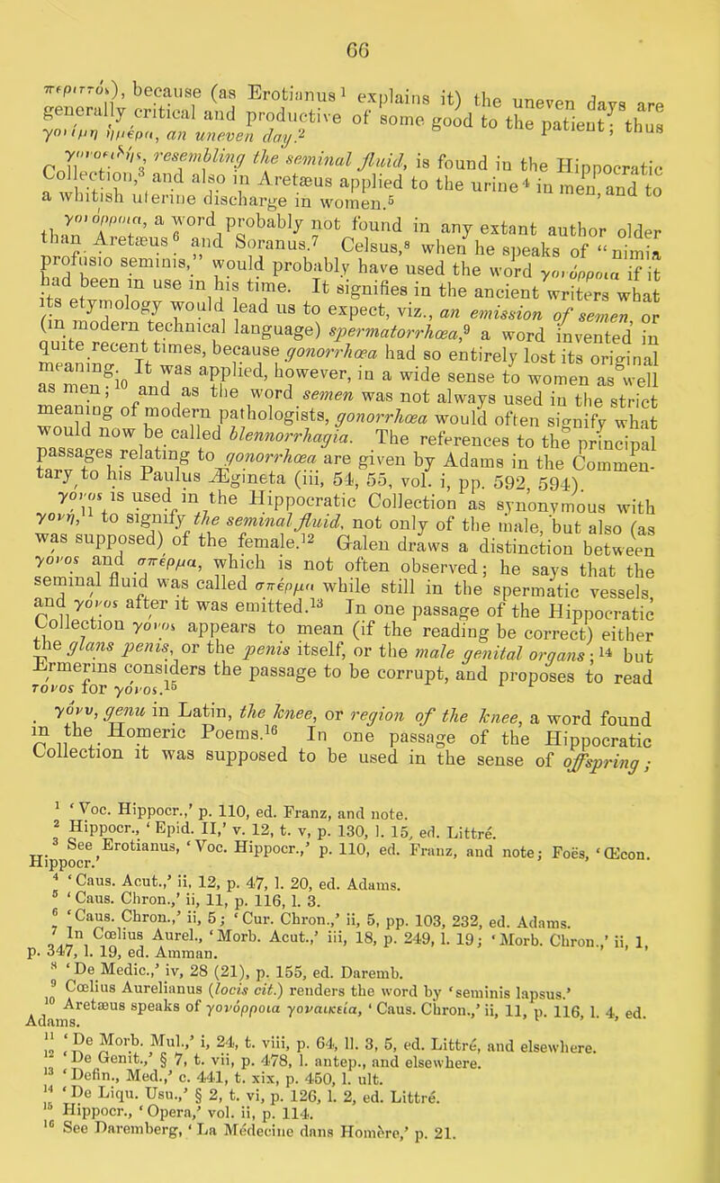 6G wpirro'O, because (as Erotianusi explains it) the uneven davs up generally critical and productive of some good to the patient7 thus yoitfir) tifiepn, an uneven day? ' ’ 8 Ywo'iH, resembling the seminal fluid, is found in the Hippocratic Collection, and also in Aretaeus applied to the urine4 in men and to a whitish uterine discharge in women 5 tha^’fca’arrd,Prbabl7 ?0fc found in a7 extant author older ‘ . etasus and So ran ns. 7 Celsus.s when he speaks of “nimia profusio seminis, would probably have used the word yo, 6m>la if it had been m use m his time. It signifies in the ancient writerl what r;nf7l10 0g7 7° , !ead US to exPeet. viz-» an emission of semen or ( n modern technical language) spermatorrhoea,9 a word invented in quite recent times, because gonorrhoea had so entirely lost its original S mengio Ind’ h?wever’in a wide sense to women as°well men, and as the word semen was not always used in the strict meaning of modern pathologists, gonorrhoea would often signify what would now be called blennorrhagia. The references to the principal passages relating to gonorrhoea are given by Adams in the Commen- tary to his Paulus vEgmeta (iii, 5-1, 55, vol. i, pp. 592 591) yoros is used m the Hippocratic Collection as synonymous with yarn, to signify the seminal fluid, not only of the male, but also (as was supposed) of the female.12 Galen draws a distinction between 7°°.s “d ^hlch is not often observed; he says that the seminal fluid was called anepgn while still in the spermatic vessels and yovos after it was emitted “ In one passage of the Hippocratic Collection y0.«oi appears to mean (if the reading be correct) either the glans penis or the penis itself, or the male genital orqans;14 but Hrmerms considers the passage to be corrupt, and proposes to read tovos tor yoroi.15 ■ yUJV’ m Ijatin’ ^ie ^nee, or region of the knee, a word found n !i I- 01TeriC Poems’16 In °ne passage of the Hippocratic Collection it was supposed to be used in the sense of offspring; 1 ‘ Voc. Hippocr.,’ p. 110, ed. Franz, and note. 2 Hippocr., ‘ Epid. II,’ v. 12, t. v, p. 130, 1. 15, ed. Littre. See Erotianus, ‘Yoc. Hippocr.,5 p. 110, ed. Franz, and note; Foes, ‘(Econ Hippocr.’ ’ 4 ‘Caus. Aeut.,5 ii, 12, p. 47, 1. 20, ed. Adams. ‘ Caus. Chron.,’ ii, 11, p. 116, 1. 3. 6 ‘Caus. Chron.,5 ii, 5; ‘Cur. Chron.,5 ii, 5, pp. 103, 232, ed. Adams. -' in,C®llu! AureL’ <Morb- Acut-’ i!i. 18, p. 249, 1. 19; ‘Morb. Chron.,’ ii, 1, p. 347, 1. 19, ed. Amman. s ‘De Medic.,5 iv, 28 (21), p. 155, ed. Daremb. 9 Ccelius Aurelianus (locis cit.) renders the word by ‘seminis lapsus.5 10 Aretseus speaks of yovoppoia yovaiKtia, ‘ Caus. Chron.,5 ii, 11, p. 116 1. 4 ed lams. '  ‘,Pf “orb. Mul.,’ i, 24, t. viii, p. 64, 11. 3, 5, ed. Littre', and elsewhere. * Gemt., § 7, t. vii, p. 478, 1. antep., and elsewhere. 13 ‘Defin., Med./ c. 441, t. xix, p. 450, 1. ult. “ ‘ Du Liq«- Usu.,5 § 2, t. vi, p. 126, 1. 2, ed. Littre. Hippocr., ‘Opera,5 vol. ii, p. 114.