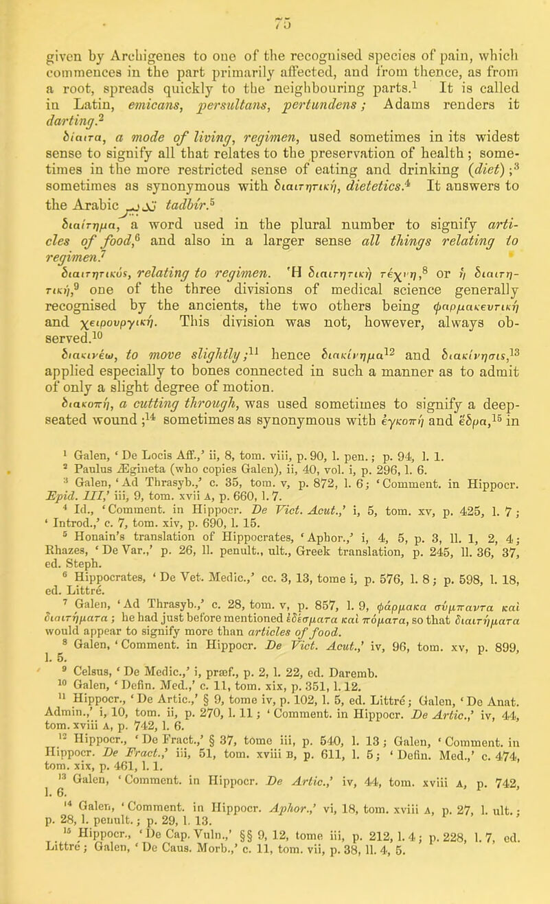 given by Arehigenes to one of the recognised species of pain, which commences in the part primarily affected, and from thence, as from a root, spreads quickly to the neighbouring parts.1 It is called in Latin, emicans, per sultans, pert undens; Adams renders it darting? biaira, a mode of living, regimen, used sometimes in its widest sense to signify all that relates to the preservation of health; some- times in the more restricted sense of eating and drinking (diet) ;3 sometimes as synonymous with biatrprtKh, dietetics? It answers to the Arabic -jJo' tadh'r? biatTTjfia, a word used in the plural number to signify arti- cles of food,6 and also in a larger sense all things relating to regimen? biaiTrjTtKus, relating to regimen. 'H biairrjTiKr) or y bicury- tjki),9 one of the three divisions of medical science generally recognised by the ancients, the two others being (pappaKevrisfi and xei(>0VPyiK{l- This division was not, however, always ob- served.10 biaxivew, to move slightly f hence hinKierj/ja}2 and biaKh’rjmsf applied especially to bones connected in such a manner as to admit of only a slight degree of motion. btaKOTri], a cutting through, was used sometimes to signify a deep- seated wound ;w sometimes as synonymous with eyKony and ebpa,JS in 1 Galen, ‘ De Locis Aff./ ii, 8, tom. via, p. 90, 1. pen.; p. 94, 1. 1. 2 Paulus iEgineta (who copies Galen), ii, 40, vol. i, p. 296,1. 6. 3 Galen, ‘Ad Thrasyb./ c. 35, tom. v, p. 872, 1. 6; ‘Comment, in Hippocr. Fpid. Ill,’ iii, 9, tom. xvii a, p. 660, 1.7. 4 Id., ‘ Comment, in Hippocr. De Viet. Acut.,’ i, 5, tom. xv, p. 425, 1. 7 ; ‘ Introd.,’ c. 7, tom. xiv, p. 690, 1. 15. 5 Honain’s translation of Hippocrates, ‘ Aphor./ i, 4, 5, p. 3, 11. 1, 2, 4; Rhazes, ‘ De Var.,’ p. 26, 11. penult., ult., Greek translation, p. 245, 11. 36, 37, ed. Steph. 6 Hippocrates, ‘ De Yet. Medic./ cc. 3, 13, tome i, p. 576, 1. 8; p. 598, 1. 18, ed. Littre. 7 Galen, ‘Ad Thrasyb./ c. 28, tom. v, p. 857, 1.9, (pappaica avpnavra Kai Simrypara ; he had just before mentioned iSeapara Kai uopara, so that Siairypara would appear to signify more than articles of food. 8 Galen, ‘ Comment, in Hippocr. De Viet. Acut.,’ iv, 96, tom. xv, p. 899, 1. 5. 9 Celsus, ‘ De Medic./ i, prsef., p. 2, 1. 22, ed. Daremb. 10 Galen, ‘ Defin. Med.,’ c. 11, tom. xix, p. 351,1.12. 11 Hippocr., ‘De Artie./ § 9, tome iv, p. 102, 1. 5, ed. Littre; Galen, ‘Do Anat. Admin.,’ i, 10, tom. ii, p. 270, 1. 11; ‘ Comment, in Hippocr. De Artie.,’ iv, 44, tom. xviii a, p. 742, 1. 6. 12 Hippocr., ‘Delract.,’ § 37, tome iii, p. 540, 1. 13; Galen, ‘Comment, in Hippocr. De Fract.’ iii, 51, tom. xviii B, p. 611, 1. 5; ‘ Defin. Med./ c. 474, tom. xix, p. 461, 1.1. 13 Galen, ‘ Comment, in Hippocr. De Artie.,’ iv, 44, tom. xviii a, p. 742, 1. 6. 14 Galen, ‘ Comment, in Hippocr. Aphor.,’ vi, 18, tom. xviii A, p. 27, 1. ult. • p. 28, 1. penult.; p. 29, 1. 13. 14 Hippocr., ‘ De Cap. Vuln.,’ §§ 9, 12, tome iii, p. 212,1.4; p.228, 1.7, ed.