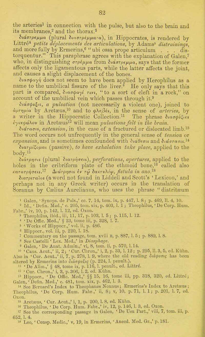 the arteries1 in connection with the pulse, but also to the brain and its membranes,2 and the thorax.3 biaarpenna (plural bLnaTpe/jfiara), in Hippocrates, is rendered by Littre4 petits deplacements des articulations, by Adams5 distrainings, and more fully by Ermerins,6 “ ubi ossa prope articulum . . . dis- torquentur.” This paraphrase agrees with the explanation of Galen,7 who, in distinguishing arpegga from biaarpeppa, says that the former affects only the ligamentous parts, while the latter affects the joint, and causes a slight displacement of the bones. bictotjjuyi'i does not seem to have been applied by Herophilus as a name to the umbilical fissure of the liver.8 He only says that this part is compared, bmatpayl tivi, “to a sort of cleft in a rock,” on account of the umbilical vein which passes through it.9 btaar(j>v£,is, a pulsation (not necessarily a violent one), joined to aprrjpia by Aretseus,10 and to <p\ej3es, in the sense of arteries, by a writer in the Hippocratic Collection.11 The phrase biaatpv^es eyKecpuXov in Aretseus12 will mean pulsations felt in the brain. btarams, extension, in the case of a fractured or dislocated limb.13 * The word occurs not unfrequently in the general sense of tension or expansion, and is sometimes confounded with biadems and bidarai7is.u biarpiZo/ucu (passive), to have exhalation take place, applied to the body.15 bu'iTppais (plural biarphaen,), perforations, apertures, applied to the holes in the cribriform plate of the ethmoid bone,16 called also KaraTpi]<jeis,17 Aidrprjcris ev r<i) baKTvXIa), fistula in ano,18 biarpnaios (a word, not found in Liddell and Scott’s ‘Lexicon,’ and perhaps not in any Greek writer) occurs in the translation of Soranus by Cselius Aurelianus, who uses the phrase “ diatritseum 1 Galen, ‘ Synops. de Puls./ cc. 7, 14, tom. ix, p. 447, 1. 8; p. 469, 11. 4, 10. 2 Id., ‘ Defin. Med./ c. 205, tom.xix, p. 403, 1. 1; Theopliilus, ‘De Corp. Hum. Fabr./ iv, 10, p. 142, 1. 12, ed. Oxon. 3 Theopliilus, ibid., iii, 11, 17, p. 103, 1. 5; p. 115, 1. 12. * ‘ De Offic. Med./ § 23, tome iii, p. 328, 1. 7. 5 ‘ Works of Hippocr./ vol. ii, p. 486. 5 Hippocr., vol. iii, p. 220, 1. 18. I Commentary on the passage, tom. xviii B, p. 887, 1. 5; p. 889, 1. 8. 8 See Castelli ‘ Lex. Med./ in Dicispliage. 9 Galen, ‘ De Auat. Admin./ vi, 8, tom. ii, p. 570,1.14. 10 ‘ Caus. Acut./ ii, 2; 1 Cnr. Chron,/ i, 2, p. 33, 1.12; p. 295,11. 3, 5, ed. Kuhn. Also in * Cur. Acut./ ii, 7, p. 278, 1. 9, where the old reading dia<j>vmg has been altered by Ermerins into didatpv^ic (p. 224, 1. penult.). II ‘De Alim./ § 48, tome ix, p. 116, 1. penult., ed. Littre. 19 ‘ Cur. Chron./ i, 3, p. 306,1. 2, ed. Kuhn. 13 Hippocr., ‘De Offic. Med./ §§ 15, 16, tome iii, pp. 318, 320, ed. Littre; Galen, ‘ Defin. Med./ c. 481, tom. xix, p. 462, 1. 3. h See Bernard’s Index to Theophanes Nonuus; Ermerins’s Index to Aretseus; Theopliilus, ‘ De Corp. Hum. Fabr./ ii, 8; v, 10, p. 71, 1.1; p. 201, 1.7, ed. Oxon. 15 Aretseus, ‘ Cur. Acut./ i, 1, p. 200, 1. 8, ed. Kuhn. 15 Theopliilus, ‘ De Corp. Hum. Fabr./ iv, 12, p. 146, 1. 3, ed. Oxon. 17 See the corresponding passage in Galen, ‘ De Usu Part./ viii, 7, tom. iii, p. 652, 1. 4. 13 Leo, ‘ Consp. Medic.,’ v, 19, in Ermerins, ‘ Anecd. Med. Gr./ p. 181.