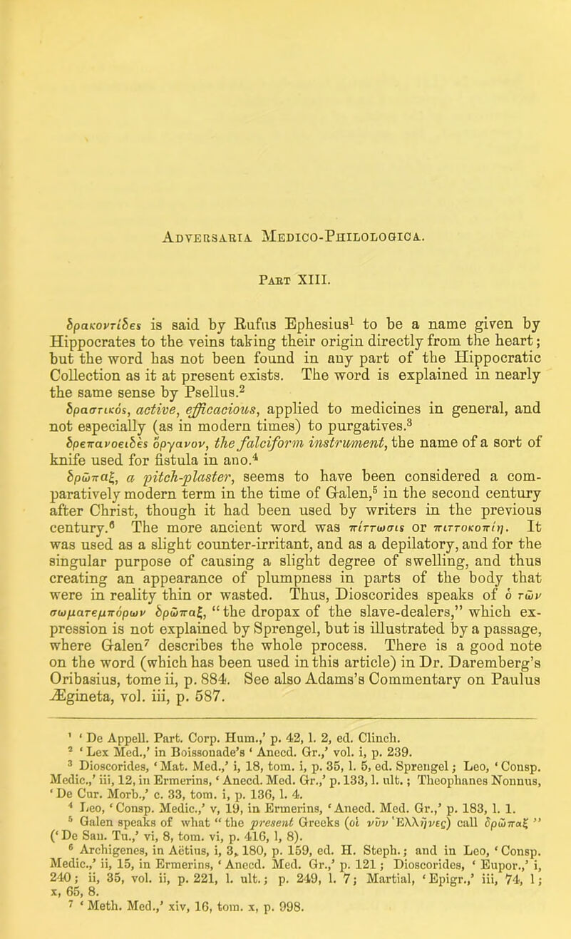 Adversaria. Medico-Philologica. Part XIII. bpatcovribes is said by Eufus Ephesius1 to be a name given by Hippocrates to the veins taking their origin directly from the heart; but the word has not been found in any part of the Hippocratic Collection as it at present exists. The word is explained in nearly the same sense by Psellus.2 bpacrriKos, active, efficacious, applied to medicines in general, and not especially (as in modern times) to purgatives.3 bpeiravoeibes opyavov, the falciform instrument, the name of a sort of knife used for fistula in ano.4 bpHtira£, a pitch-plaster, seems to have been considered a com- paratively modern term in the time of Galen,5 6 in the second century after Christ, though it had been used by writers in the previous century.8 The more ancient word was -kIttohjis or ttittokottui. It was used as a slight counter-irritant, and as a depilatory, and for the singular purpose of causing a slight degree of swelling, and thus creating an appearance of plumpness in parts of the body that were in reality thin or wasted. Thus, Dioscorides speaks of 6 twv tTtufiare^Tropwv bpwival,, “ the dropax of the slave-dealers,” which ex- pression is not explained by Sprengel, but is illustrated by a passage, where Galen7 describes the whole process. There is a good note on the word (which has been used in this article) in Dr. Daremberg’s Oribasius, tome ii, p. 884. See also Adams’s Commentary on Paulus -<Egineta, vol. iii, p. 587. ' 1 De Appell. Part. Corp. Hum.,’ p. 42,1. 2, ed. Clinch. 2 ‘ Lex Med.,’ in Boissonade’s 1 Anecd. Gr.,’ vol. i, p. 239. 3 Dioscorides, ‘Mat. Med.,’ i, 18, tom. i, p. 35,1. 5, ed. Sprengel j Leo, ‘ Consp. Medic.,’ iii, 12, in Ermerins, ‘ Anecd. Med. Gr.,’ p. 133,1. ult.; Tlieoplmnes Nonnus, ‘ De Cur. Morb.,’ c. 33, tom. i, p. 136,1. 4. 4 Leo, ‘Consp. Medic.,’ v, 19, in Ermerins, ‘Anecd. Med. Gr.,’ p. 183, 1. 1. 5 Galen speaks of what “the present Greeks (ot vvv'HWrjveg) call SpubTra% ” (‘ De San. Tu.,’ vi, 8, tom. vi, p. 416, 1, 8). 6 Archigenes, in Aetius, i, 3„ 180, p. 159, ed. H. Steph.; and in Loo, ‘ Consp. Medic.,’ ii, 15, in Ermerins, ‘ Anecd. Med. Gr.,’ p. 121 j Dioscorides, ‘ Eupor.,’ i, 240; ii, 35, vol. ii, p. 221, 1. ult.; p. 249, 1. 7; Martial, ‘ Epigr.,’ iii, 74, 1; x, 65, 8.