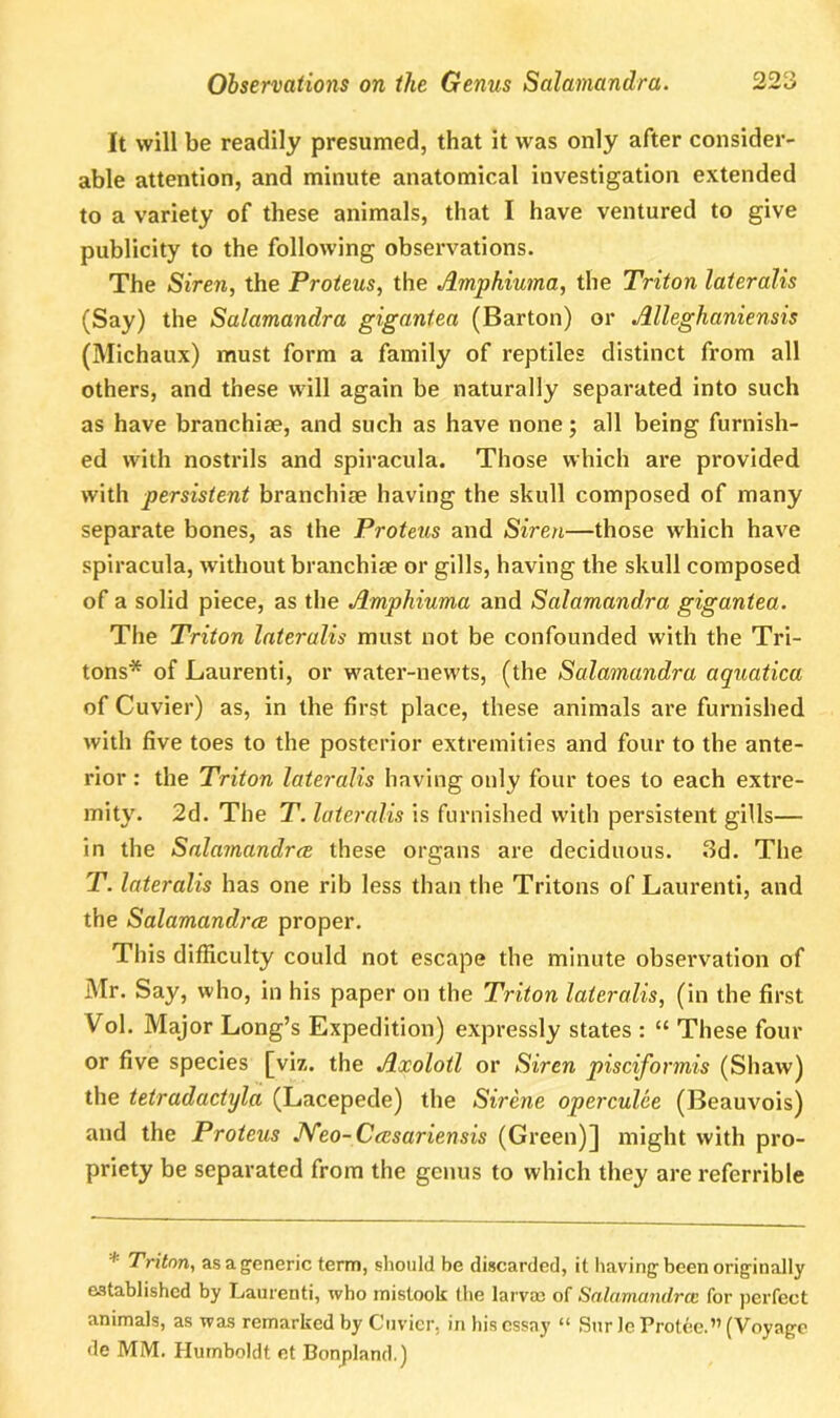 It will be readily presumed, that it was only after consider- able attention, and minute anatomical investigation extended to a variety of these animals, that I have ventured to give publicity to the following observations. The Siren, the Proteus, the Amphiuma, the Triton lateralis (Say) the Salamandra gigantea (Barton) or Alleghaniensis (Michaux) must form a family of reptiles distinct from all others, and these will again be naturally separated into such as have branchiae, and such as have none; all being furnish- ed with nostrils and spiracula. Those which are provided with persistent branchiae having the skull composed of many separate bones, as the Proteus and Siren—those which have spiracula, without branchiae or gills, having the skull composed of a solid piece, as the Amphiuma and Salamandra gigantea. The Triton lateralis must not be confounded with the Tri- tons* of Laurenti, or water-newts, (the Salamandra aquatica of Cuvier) as, in the first place, these animals are furnished with five toes to the posterior extremities and four to the ante- rior : the Triton lateralis having only four toes to each extre- mity. 2d. The T. lateralis is furnished with persistent gills— in the Salamandrce these organs are deciduous. 3d. The T. lateralis has one rib less than the Tritons of Laurenti, and the Salamandrce proper. This difficulty could not escape the minute observation of Mr. Say, who, in his paper on the Triton lateralis, (in the first Vol. Major Long’s Expedition) expressly states : “ These four or five species [viz. the Axolotl or Siren piscifonnis (Shaw) the tetradactyla (Lacepede) the Sirene operculee (Beauvois) and the Proteus JYeo-Ccesariensis (Green)] might with pro- priety be separated from the genus to which they are referrible * Triton, as a generic term, should be discarded, it having been originally established by Laurenti, who mistook the larvae of Salamandrce for perfect animals, as was remarked by Cuvier, in his essay “ Sur le Protee.” (Voyage de MM. Humboldt et Bonpland.)