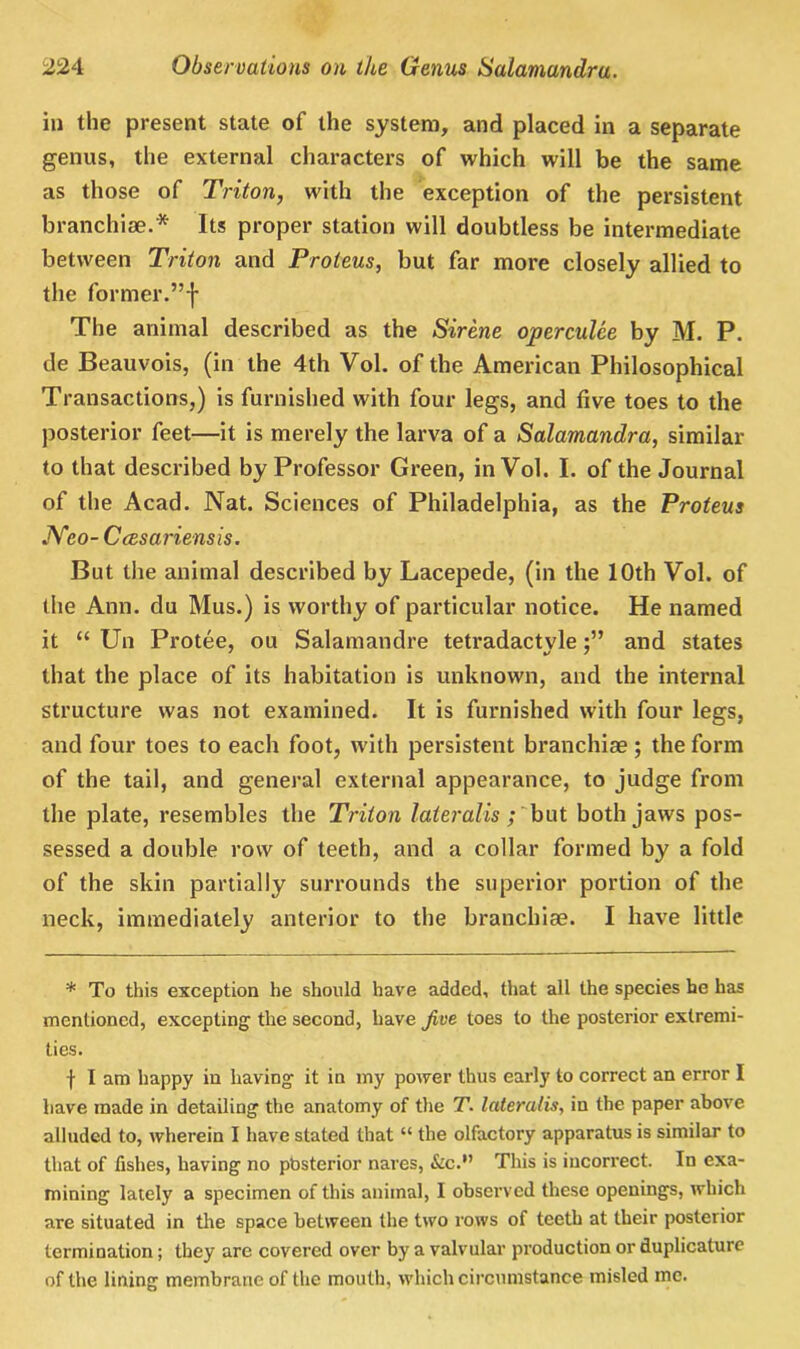 in the present state of the system, and placed in a separate genus, the external characters of which will be the same as those of Triton, with the exception of the persistent branchiae.* Its proper station will doubtless be intermediate between Triton and Proteus, but far more closely allied to the former.”f The animal described as the Sirene operculee by M. P. de Beauvois, (in the 4th Vol. of the American Philosophical Transactions,) is furnished with four legs, and five toes to the posterior feet—it is merely the larva of a Salamandra, similar to that described by Professor Green, in Vol. I. of the Journal of the Acad. Nat. Sciences of Philadelphia, as the Proteus JYeo- Ccesariensis. But the animal described by Lacepede, (in the 10th Vol. of the Ann. du Mus.) is worthy of particular notice. He named it “ Un Protee, ou Salamandre tetradactyleand states that the place of its habitation is unknown, and the internal structure was not examined. It is furnished with four legs, and four toes to each foot, with persistent branchiae ; the form of the tail, and general external appearance, to judge from the plate, resembles the Triton lateralis ; but both jaws pos- sessed a double row of teeth, and a collar formed by a fold of the skin partially surrounds the superior portion of the neck, immediately anterior to the branchiae. I have little * To this exception he should have added, that all the species he has mentioned, excepting the second, have Jive toes to the posterior extremi- ties. f I am happy in having it in my power thus early to correct an error I have made in detailing the anatomy of the T. lateralis, in the paper above alluded to, wherein I have stated that “ the olfactory apparatus is similar to that of fishes, having no posterior nares, &C.” This is incorrect. In exa- mining lately a specimen of this animal, I observed these openings, which are situated in the space between the two rows of teeth at their posterior termination; they are covered over by a valvular production or duplicaturc of the lining membrane of the mouth, which circumstance misled me.