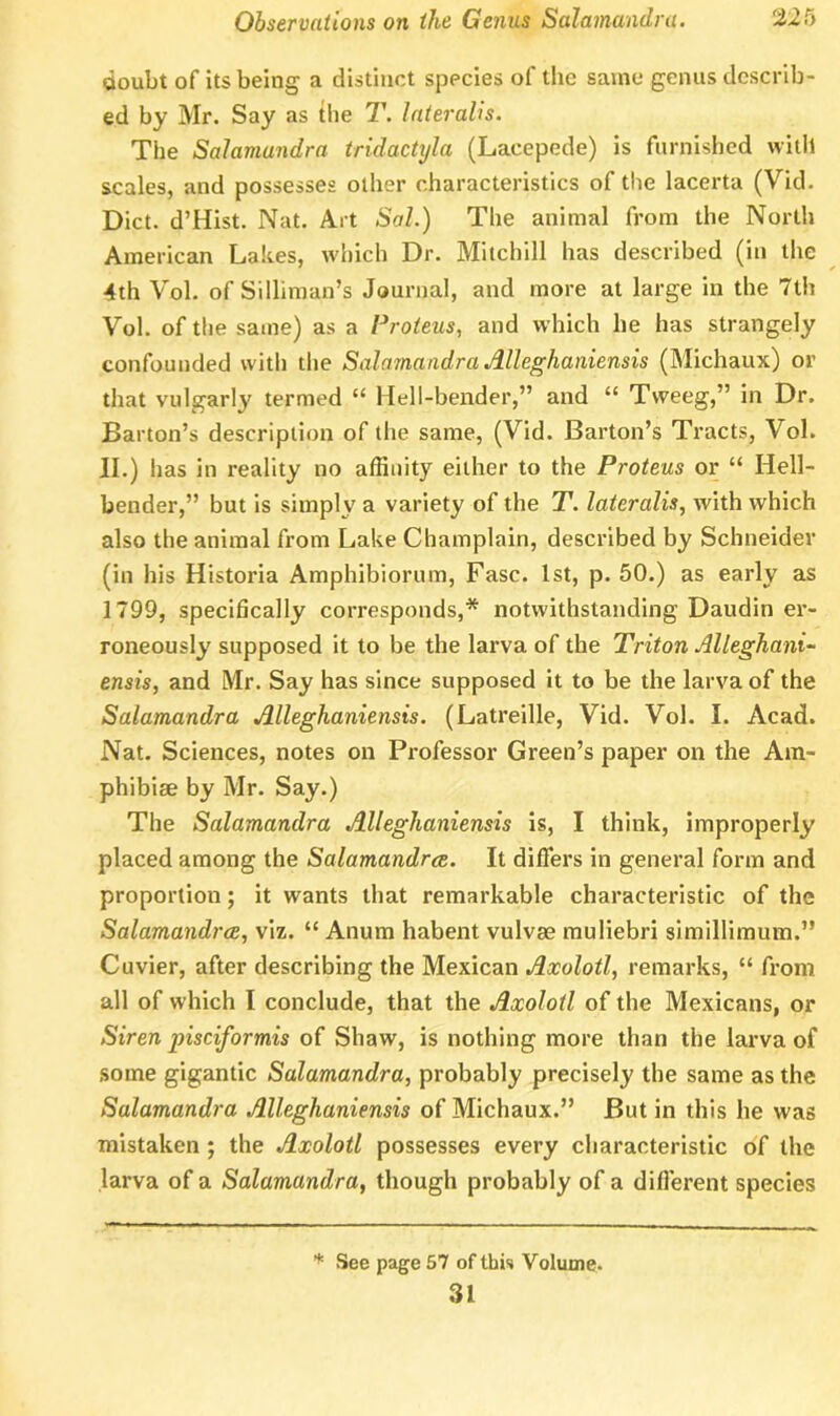 doubt of its being a distinct species of the same genus describ- ed by Mr. Say as the T. lateralis. The Salamandra tridactyla (Lacepede) is furnished vvitll scales, and possesses other characteristics of the lacerta (Vid. Diet. d’Hist. Nat. Art Sal.) The animal from the North American Lakes, which Dr. Mitchill has described (in the 4th Vol. of Silliman’s Journal, and more at large in the 7th Vol. of the same) as a Proteus, and which he has strangely confounded with the Salamandra Alleghaniensis (Michaux) or that vulgarly termed “ Hell-bender,” and “ Tweeg,” in Dr. Barton’s description of the same, (Vid. Barton’s Tracts, Vol. II.) has in reality no affinity either to the Proteus or “ Hell- bender,” but is simply a variety of the T. lateralis, with which also the animal from Lake Champlain, described by Schneider (in his Historia Amphibiorum, Fasc. 1st, p. 50.) as early as 1799, specifically corresponds,* notwithstanding Daudin er- roneously supposed it to be the larva of the Triton Alleghani- ensis, and Mr. Say has since supposed it to be the larva of the Salamandra Alleghaniensis. (Latreille, Vid. Vol. I. Acad. Nat. Sciences, notes on Professor Green’s paper on the Am- phibiae by Mr. Say.) The Salamandra Alleghaniensis is, I think, improperly placed among the Salamandrce. It differs in general form and proportion; it wants that remarkable characteristic of the Salamandrce, viz. “ Anum habent vulvae muliebri simillimum.” Cuvier, after describing the Mexican Axolotl, remarks, “ from all of which I conclude, that the Axolotl of the Mexicans, or Siren pisciformis of Shaw, is nothing more than the larva of some gigantic Salamandra, probably precisely the same as the Salamandra Alleghaniensis of Michaux.” But in this he was mistaken ; the Axolotl possesses every characteristic of the larva of a Salamandra, though probably of a different species * See page 57 of this Volume. 31