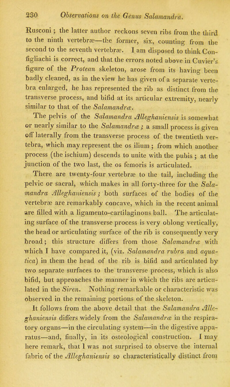 Rusconi; the latter author reckons seven ribs from the third to the ninth vertebrae—the former, six, counting from the second to the seventh vertebra?. I am disposed to think Con- figliachi is correct, and that the errors noted above in Cuviers figure of the Protean skeleton, arose from its having been badly cleaned, as in the view he has given of a separate verte- bra enlarged, he has represented the rib as distinct from the transverse process, and bifid at its articular extremity, nearly similar to that of the Salamandrce. The pelvis of the Salamandra Alleghaniensis is somewhat or nearly similar to the Salamandrce / a small process is given off laterally from the transverse process of the twentieth ver- tebra, which may represent the os ilium ; from which another process (the ischium) descends to unite with the pubis ; at the junction of the two last, the os femoris is articulated. There are twenty-four vertebrae to the tail, including the pelvic or sacral, which makes in all forty-three for the Sala- mandra Alleghaniensis ; both surfaces of the bodies of the vertebrae are remarkably concave, which in the recent animal are filled wfith a ligamento-cartilaginous ball. The articulat- ing surface of the transverse process is very oblong vertically, the head or articulating surface of the rib is consequently very broad; this structure differs from those Salamandrce with which I have compared it, (viz. Salamandra rubra and aqua- tica) in them the head of the rib is bifid and articulated by two separate surfaces to the transvei'se process, which is also bifid, but approaches the manner in which the ribs are articu- lated in the Siren. Nothing remarkable or characteristic was observed in the remaining portions of the skeleton. It follows from the above detail that the Salamandra Allc- ghaniensis differs widely from the Salamandrce in the respira- tory organs—in the circulating system—in the digestive appa- ratus—and, finally, in its osteological construction. I may here remark, that 1 was not surprised to observe the internal fabric of the Alleghaniensis so characteristically distinct from