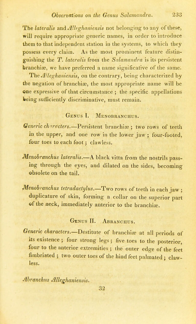 The lateralis and Alleghaniensis not belonging to any of these, will require appropriate generic names, in order to introduce them to that independent station in the systems, to which they possess every claim. As the most prominent feature distin- guishing the T. lateralis from the Salamandra is its persistent branchiae, we have preferred a name significative of the same. The A/leghaniensis, on the contrary, being characterized by the negation of branchiae, the most appropriate name will be one expressive of that circumstance ; the specific appellations being sufficiently discriminative, must remain. Genus T. Menobranchus. Generic characters.—Persistent branchiae ; two rows of teeth in the upper, and one row in the lower jaw ; four-footed, four toes to each foot; clawless. Menobranchus lateralis.—A black vitta from the nostrils pass- ing through the eyes, and dilated on the sides, becoming obsolete on the tail. Menobranchus tetradactylus.—Two rows of teeth in each jaw ; duplicature of skin, forming a collar on the superior part of the neck, immediately anterior to the branchiae. Genus IT. Abranchus. Generic characters.—Destitute of branchiae at all periods of its existence ; four strong legs; five toes to the posterior, four to the anterior extremities ; the outer edge of the feet fimbriated ; two outer toes of the hind feet palmated ; claw- less. Abranchus Alleghaniensis. 32