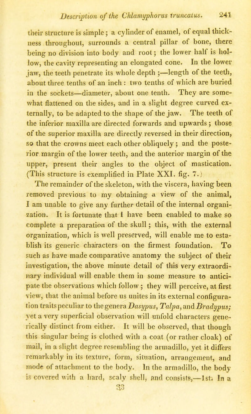 their structure is simple; a cylinder of enamel, of equal thick- ness throughout, surrounds a central pillar of bone, there being no division into body and root; the lower half is hol- low, the cavity representing an elongated cone. In the lower jaw, the teeth penetrate its whole depth ;—length of the teeth, about three tenths of an inch : two tenths of which are buried in the sockets—diameter, about one tenth. They are some- what flattened on the sides, and in a slight degree curved ex- ternally, to be adapted to the shape of the jaw. The teeth of the inferior maxilla are directed forwards and upwards ; those of the superior maxilla are directly reversed in their direction, so that the crowns meet each other obliquely; and the poste- rior margin of the lower teeth, and the anterior margin of the upper, present their angles to the object of mastication. (This structure is exemplified in Plate XXI. fig. 7.) The remainder of the skeleton, with the viscera, having been removed previous to my obtaining a view of the animal, I am unable to give any further detail of the internal organi- zation. It is fortunate that l have been enabled to make so complete a preparation of the skull; this, with the external organization, which is well preserved, will enable me to esta- blish its generic characters on the firmest foundation. To such as have made comparative anatomy the subject of their investigation, the above minute detail of this very extraordi- nary individual will enable them in some measure to antici- pate the observations which follow ; they will perceive, at first view, that the animal before us unites in its external configura- tion traits peculiar to the genera Dasypus, Ta1pa,and Bradypus; yet a very superficial observation will unfold characters gene- rically distinct from either. It will be observed, that though this singular being is clothed with a coat (or rather cloak) of mail, in a slight degree resembling the armadillo, yet it differs remarkably in its texture, form, situation, arrangement, and mode of attachment to the body. In the armadillo, the body is covered with a hard, scaly shell, and consists,—1st; In a