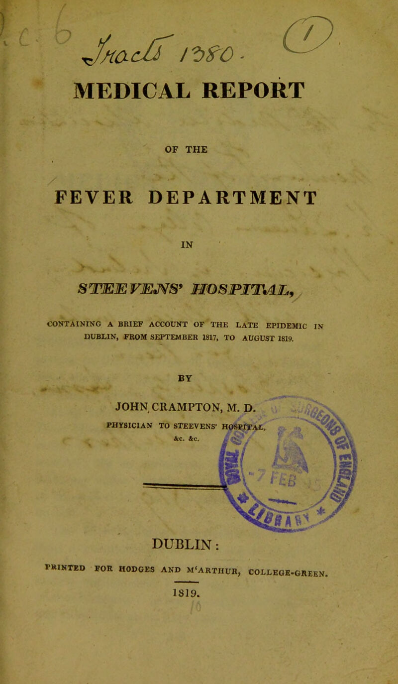 ■K / OF THE FEVER DEPARTMENT IN STEEVE^S* MOSJPITMy CONTAINING A BRIEF ACCOUNT OF THE LATE EPIDEMIC IN DUBLIN, FROM SEPTEMBER 1817, TO AUGUST 1819. BY printed FOR HODGES AND M'ARTHUR, COLLEGE-GREEN. 1819.